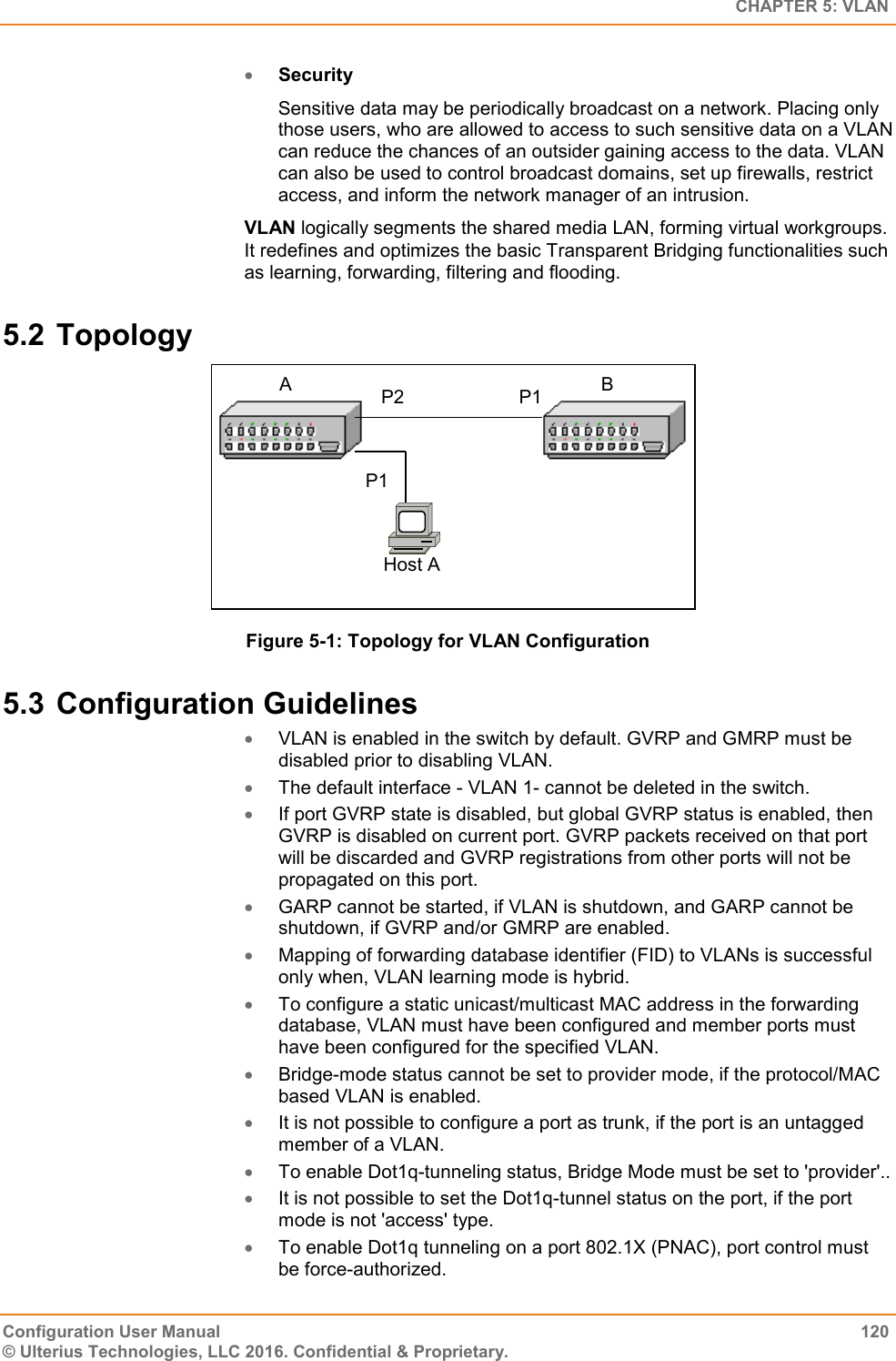   CHAPTER 5: VLAN Configuration User Manual  120 © Ulterius Technologies, LLC 2016. Confidential &amp; Proprietary.  Security Sensitive data may be periodically broadcast on a network. Placing only those users, who are allowed to access to such sensitive data on a VLAN can reduce the chances of an outsider gaining access to the data. VLAN can also be used to control broadcast domains, set up firewalls, restrict access, and inform the network manager of an intrusion. VLAN logically segments the shared media LAN, forming virtual workgroups. It redefines and optimizes the basic Transparent Bridging functionalities such as learning, forwarding, filtering and flooding. 5.2 Topology  Figure 5-1: Topology for VLAN Configuration 5.3 Configuration Guidelines  VLAN is enabled in the switch by default. GVRP and GMRP must be disabled prior to disabling VLAN.  The default interface - VLAN 1- cannot be deleted in the switch.  If port GVRP state is disabled, but global GVRP status is enabled, then GVRP is disabled on current port. GVRP packets received on that port will be discarded and GVRP registrations from other ports will not be propagated on this port.  GARP cannot be started, if VLAN is shutdown, and GARP cannot be shutdown, if GVRP and/or GMRP are enabled.  Mapping of forwarding database identifier (FID) to VLANs is successful only when, VLAN learning mode is hybrid.  To configure a static unicast/multicast MAC address in the forwarding database, VLAN must have been configured and member ports must have been configured for the specified VLAN.  Bridge-mode status cannot be set to provider mode, if the protocol/MAC based VLAN is enabled.  It is not possible to configure a port as trunk, if the port is an untagged member of a VLAN.  To enable Dot1q-tunneling status, Bridge Mode must be set to &apos;provider&apos;..  It is not possible to set the Dot1q-tunnel status on the port, if the port mode is not &apos;access&apos; type.  To enable Dot1q tunneling on a port 802.1X (PNAC), port control must be force-authorized. P2 P1 P1 Host A A B 