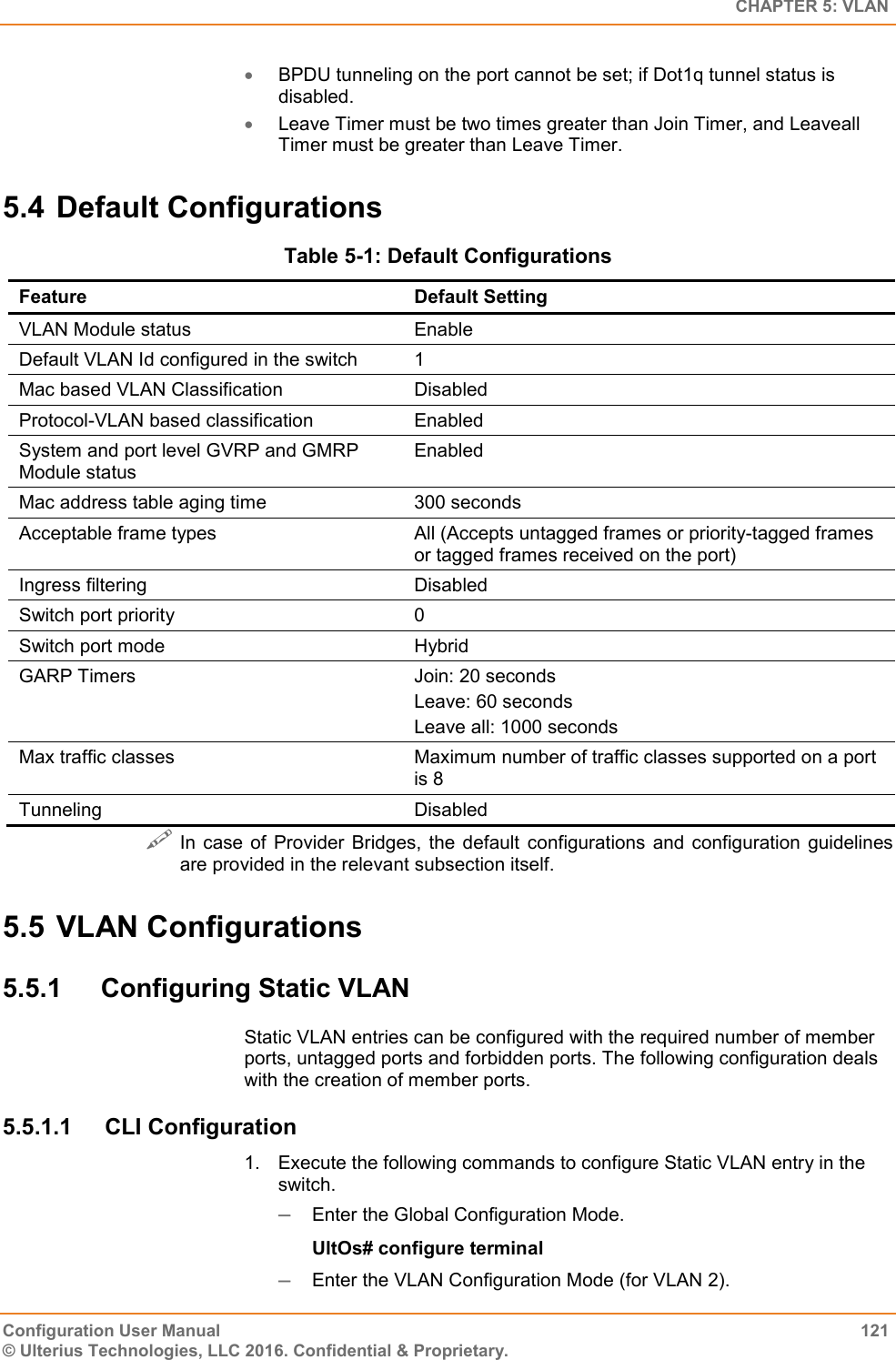   CHAPTER 5: VLAN Configuration User Manual  121 © Ulterius Technologies, LLC 2016. Confidential &amp; Proprietary.  BPDU tunneling on the port cannot be set; if Dot1q tunnel status is disabled.  Leave Timer must be two times greater than Join Timer, and Leaveall Timer must be greater than Leave Timer. 5.4 Default Configurations Table 5-1: Default Configurations Feature Default Setting VLAN Module status Enable Default VLAN Id configured in the switch 1 Mac based VLAN Classification  Disabled Protocol-VLAN based classification Enabled System and port level GVRP and GMRP Module status Enabled Mac address table aging time 300 seconds Acceptable frame types All (Accepts untagged frames or priority-tagged frames or tagged frames received on the port) Ingress filtering Disabled Switch port priority 0 Switch port mode Hybrid GARP Timers Join: 20 seconds Leave: 60 seconds Leave all: 1000 seconds Max traffic classes Maximum number of traffic classes supported on a port is 8 Tunneling Disabled  In case of Provider  Bridges,  the  default  configurations  and  configuration  guidelines are provided in the relevant subsection itself. 5.5 VLAN Configurations 5.5.1  Configuring Static VLAN Static VLAN entries can be configured with the required number of member ports, untagged ports and forbidden ports. The following configuration deals with the creation of member ports. 5.5.1.1  CLI Configuration 1.  Execute the following commands to configure Static VLAN entry in the switch.  Enter the Global Configuration Mode. UltOs# configure terminal  Enter the VLAN Configuration Mode (for VLAN 2). 