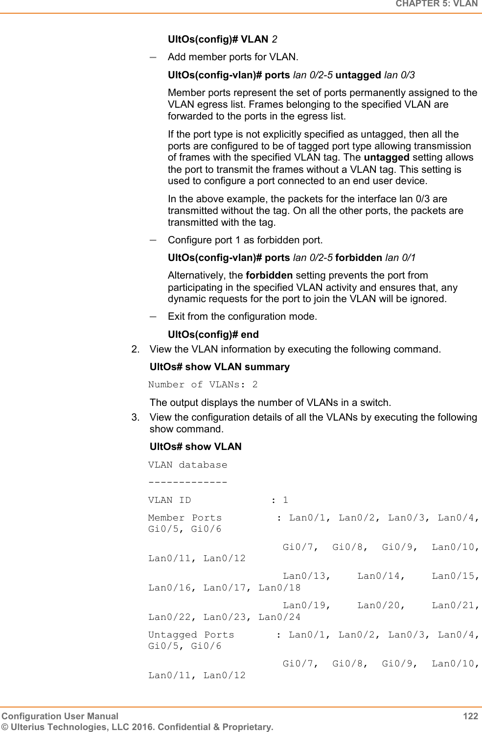   CHAPTER 5: VLAN Configuration User Manual  122 © Ulterius Technologies, LLC 2016. Confidential &amp; Proprietary. UltOs(config)# VLAN 2  Add member ports for VLAN. UltOs(config-vlan)# ports lan 0/2-5 untagged lan 0/3 Member ports represent the set of ports permanently assigned to the VLAN egress list. Frames belonging to the specified VLAN are forwarded to the ports in the egress list. If the port type is not explicitly specified as untagged, then all the ports are configured to be of tagged port type allowing transmission of frames with the specified VLAN tag. The untagged setting allows the port to transmit the frames without a VLAN tag. This setting is used to configure a port connected to an end user device. In the above example, the packets for the interface lan 0/3 are transmitted without the tag. On all the other ports, the packets are transmitted with the tag.  Configure port 1 as forbidden port. UltOs(config-vlan)# ports lan 0/2-5 forbidden lan 0/1 Alternatively, the forbidden setting prevents the port from participating in the specified VLAN activity and ensures that, any dynamic requests for the port to join the VLAN will be ignored.  Exit from the configuration mode. UltOs(config)# end 2.  View the VLAN information by executing the following command. UltOs# show VLAN summary Number of VLANs: 2 The output displays the number of VLANs in a switch. 3.  View the configuration details of all the VLANs by executing the following show command. UltOs# show VLAN VLAN database ------------- VLAN ID             : 1 Member Ports        : Lan0/1, Lan0/2, Lan0/3, Lan0/4, Gi0/5, Gi0/6                       Gi0/7,  Gi0/8,  Gi0/9,  Lan0/10, Lan0/11, Lan0/12                       Lan0/13,  Lan0/14,  Lan0/15, Lan0/16, Lan0/17, Lan0/18                       Lan0/19,  Lan0/20,  Lan0/21, Lan0/22, Lan0/23, Lan0/24 Untagged Ports      : Lan0/1, Lan0/2, Lan0/3, Lan0/4, Gi0/5, Gi0/6                       Gi0/7,  Gi0/8,  Gi0/9,  Lan0/10, Lan0/11, Lan0/12 