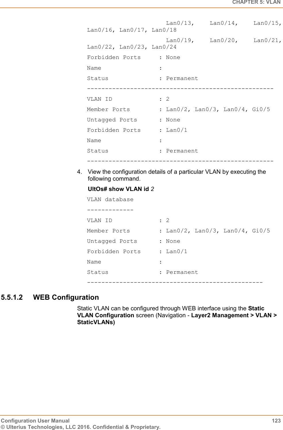   CHAPTER 5: VLAN Configuration User Manual  123 © Ulterius Technologies, LLC 2016. Confidential &amp; Proprietary.                       Lan0/13,  Lan0/14,  Lan0/15, Lan0/16, Lan0/17, Lan0/18                       Lan0/19,  Lan0/20,  Lan0/21, Lan0/22, Lan0/23, Lan0/24 Forbidden Ports     : None Name                : Status              : Permanent ---------------------------------------------------- VLAN ID             : 2 Member Ports        : Lan0/2, Lan0/3, Lan0/4, Gi0/5 Untagged Ports      : None Forbidden Ports     : Lan0/1 Name                : Status              : Permanent ---------------------------------------------------- 4.  View the configuration details of a particular VLAN by executing the following command. UltOs# show VLAN id 2 VLAN database ------------- VLAN ID             : 2 Member Ports        : Lan0/2, Lan0/3, Lan0/4, Gi0/5 Untagged Ports      : None Forbidden Ports     : Lan0/1 Name                : Status              : Permanent ------------------------------------------------- 5.5.1.2  WEB Configuration Static VLAN can be configured through WEB interface using the Static VLAN Configuration screen (Navigation - Layer2 Management &gt; VLAN &gt; StaticVLANs) 