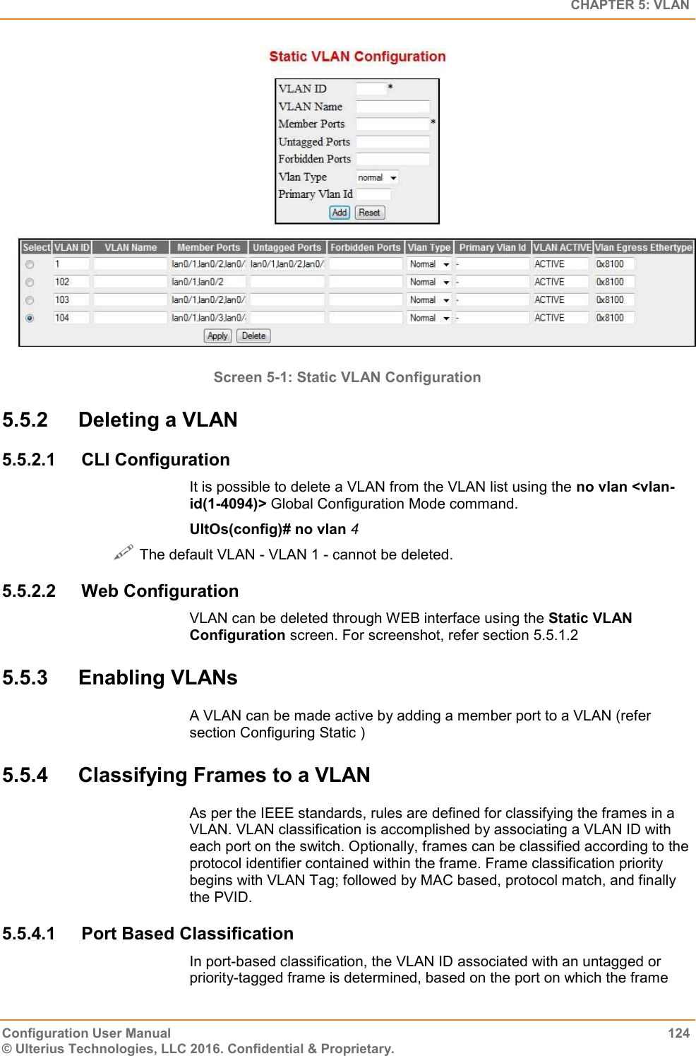   CHAPTER 5: VLAN Configuration User Manual  124 © Ulterius Technologies, LLC 2016. Confidential &amp; Proprietary.  Screen 5-1: Static VLAN Configuration 5.5.2  Deleting a VLAN 5.5.2.1  CLI Configuration It is possible to delete a VLAN from the VLAN list using the no vlan &lt;vlan-id(1-4094)&gt; Global Configuration Mode command. UltOs(config)# no vlan 4  The default VLAN - VLAN 1 - cannot be deleted. 5.5.2.2  Web Configuration VLAN can be deleted through WEB interface using the Static VLAN Configuration screen. For screenshot, refer section 5.5.1.2 5.5.3  Enabling VLANs A VLAN can be made active by adding a member port to a VLAN (refer section Configuring Static ) 5.5.4  Classifying Frames to a VLAN As per the IEEE standards, rules are defined for classifying the frames in a VLAN. VLAN classification is accomplished by associating a VLAN ID with each port on the switch. Optionally, frames can be classified according to the protocol identifier contained within the frame. Frame classification priority begins with VLAN Tag; followed by MAC based, protocol match, and finally the PVID. 5.5.4.1  Port Based Classification In port-based classification, the VLAN ID associated with an untagged or priority-tagged frame is determined, based on the port on which the frame 