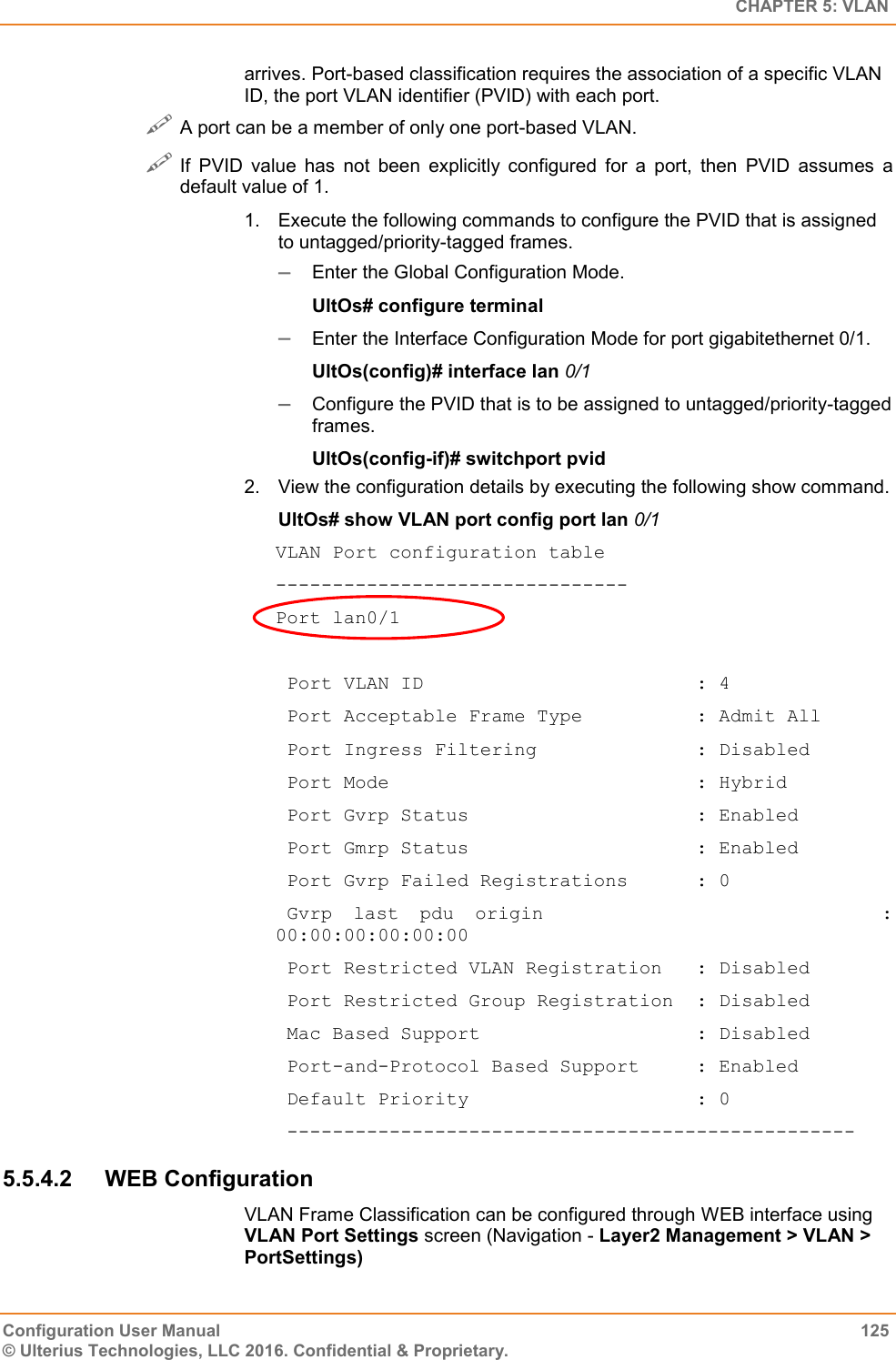   CHAPTER 5: VLAN Configuration User Manual  125 © Ulterius Technologies, LLC 2016. Confidential &amp; Proprietary. arrives. Port-based classification requires the association of a specific VLAN ID, the port VLAN identifier (PVID) with each port.  A port can be a member of only one port-based VLAN.  If  PVID  value  has  not  been  explicitly  configured  for  a  port,  then  PVID  assumes  a default value of 1. 1.  Execute the following commands to configure the PVID that is assigned to untagged/priority-tagged frames.  Enter the Global Configuration Mode. UltOs# configure terminal  Enter the Interface Configuration Mode for port gigabitethernet 0/1. UltOs(config)# interface lan 0/1  Configure the PVID that is to be assigned to untagged/priority-tagged frames. UltOs(config-if)# switchport pvid  2.  View the configuration details by executing the following show command. UltOs# show VLAN port config port lan 0/1 VLAN Port configuration table ------------------------------- Port lan0/1   Port VLAN ID                        : 4  Port Acceptable Frame Type          : Admit All  Port Ingress Filtering              : Disabled  Port Mode                           : Hybrid  Port Gvrp Status                    : Enabled  Port Gmrp Status                    : Enabled  Port Gvrp Failed Registrations      : 0  Gvrp  last  pdu  origin                                : 00:00:00:00:00:00  Port Restricted VLAN Registration   : Disabled  Port Restricted Group Registration  : Disabled  Mac Based Support                   : Disabled  Port-and-Protocol Based Support     : Enabled  Default Priority                    : 0  -------------------------------------------------- 5.5.4.2  WEB Configuration VLAN Frame Classification can be configured through WEB interface using VLAN Port Settings screen (Navigation - Layer2 Management &gt; VLAN &gt; PortSettings) 