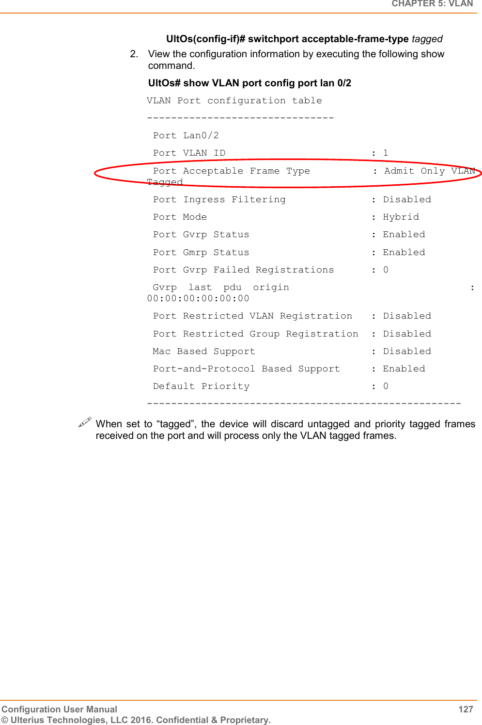   CHAPTER 5: VLAN Configuration User Manual  127 © Ulterius Technologies, LLC 2016. Confidential &amp; Proprietary. UltOs(config-if)# switchport acceptable-frame-type tagged 2.  View the configuration information by executing the following show command. UltOs# show VLAN port config port lan 0/2 VLAN Port configuration table -------------------------------  Port Lan0/2  Port VLAN ID                        : 1  Port Acceptable Frame Type          : Admit Only VLAN Tagged  Port Ingress Filtering              : Disabled  Port Mode                           : Hybrid  Port Gvrp Status                    : Enabled  Port Gmrp Status                    : Enabled  Port Gvrp Failed Registrations      : 0  Gvrp  last  pdu  origin                                : 00:00:00:00:00:00  Port Restricted VLAN Registration   : Disabled  Port Restricted Group Registration  : Disabled  Mac Based Support                   : Disabled  Port-and-Protocol Based Support     : Enabled  Default Priority                    : 0 ----------------------------------------------------  When  set  to  “tagged”,  the  device  will  discard  untagged  and  priority  tagged  frames received on the port and will process only the VLAN tagged frames.  