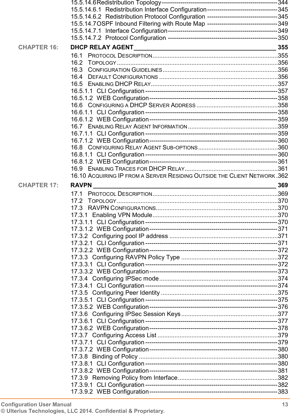   Configuration User Manual  13 © Ulterius Technologies, LLC 2014. Confidential &amp; Proprietary.  15.5.14.6 Redistribution Topology -------------------------------------------------------- 344 15.5.14.6.1 Redistribution Interface Configuration ---------------------------------- 345 15.5.14.6.2 Redistribution Protocol Configuration ---------------------------------- 345 15.5.14.7 OSPF Inbound Filtering with Route Map ---------------------------------- 349 15.5.14.7.1 Interface Configuration ----------------------------------------------------- 349 15.5.14.7.2 Protocol Configuration ----------------------------------------------------- 350 CHAPTER 16:  DHCP RELAY AGENT __________________________________________ 355 16.1 PROTOCOL DESCRIPTION ..........................................................................355 16.2 TOPOLOGY ...............................................................................................356 16.3 CONFIGURATION GUIDELINES ....................................................................356 16.4 DEFAULT CONFIGURATIONS ......................................................................356 16.5 ENABLING DHCP RELAY ...........................................................................357 16.5.1.1 CLI Configuration ---------------------------------------------------------------- 357 16.5.1.2 WEB Configuration -------------------------------------------------------------- 358 16.6 CONFIGURING A DHCP SERVER ADDRESS ................................................358 16.6.1.1 CLI Configuration ---------------------------------------------------------------- 358 16.6.1.2 WEB Configuration -------------------------------------------------------------- 359 16.7 ENABLING RELAY AGENT INFORMATION .....................................................359 16.7.1.1 CLI Configuration ---------------------------------------------------------------- 359 16.7.1.2 WEB Configuration -------------------------------------------------------------- 360 16.8 CONFIGURING RELAY AGENT SUB-OPTIONS ...............................................360 16.8.1.1 CLI Configuration ---------------------------------------------------------------- 360 16.8.1.2 WEB Configuration -------------------------------------------------------------- 361 16.9 ENABLING TRACES FOR DHCP RELAY .......................................................361 16.10 ACQUIRING IP FROM A SERVER RESIDING OUTSIDE THE CLIENT NETWORK .362 CHAPTER 17:  RAVPN ______________________________________________________ 369 17.1 PROTOCOL DESCRIPTION ..........................................................................369 17.2 TOPOLOGY ...............................................................................................370 17.3 RAVPN CONFIGURATIONS ........................................................................370 17.3.1 Enabling VPN Module ..........................................................................370 17.3.1.1 CLI Configuration ---------------------------------------------------------------- 370 17.3.1.2 WEB Configuration -------------------------------------------------------------- 371 17.3.2 Configuring pool IP address ................................................................371 17.3.2.1 CLI Configuration ---------------------------------------------------------------- 371 17.3.2.2 WEB Configuration -------------------------------------------------------------- 372 17.3.3 Configuring RAVPN Policy Type .........................................................372 17.3.3.1 CLI Configuration ---------------------------------------------------------------- 372 17.3.3.2 WEB Configuration -------------------------------------------------------------- 373 17.3.4 Configuring IPSec mode ......................................................................374 17.3.4.1 CLI Configuration ---------------------------------------------------------------- 374 17.3.5 Configuring Peer Identity .....................................................................375 17.3.5.1 CLI Configuration ---------------------------------------------------------------- 375 17.3.5.2 WEB Configuration -------------------------------------------------------------- 376 17.3.6 Configuring IPSec Session Keys .........................................................377 17.3.6.1 CLI Configuration ---------------------------------------------------------------- 377 17.3.6.2 WEB Configuration -------------------------------------------------------------- 378 17.3.7 Configuring Access List .......................................................................379 17.3.7.1 CLI Configuration ---------------------------------------------------------------- 379 17.3.7.2 WEB Configuration -------------------------------------------------------------- 380 17.3.8 Binding of Policy ..................................................................................380 17.3.8.1 CLI Configuration ---------------------------------------------------------------- 380 17.3.8.2 WEB Configuration -------------------------------------------------------------- 381 17.3.9 Removing Policy from Interface ...........................................................382 17.3.9.1 CLI Configuration ---------------------------------------------------------------- 382 17.3.9.2 WEB Configuration -------------------------------------------------------------- 383 