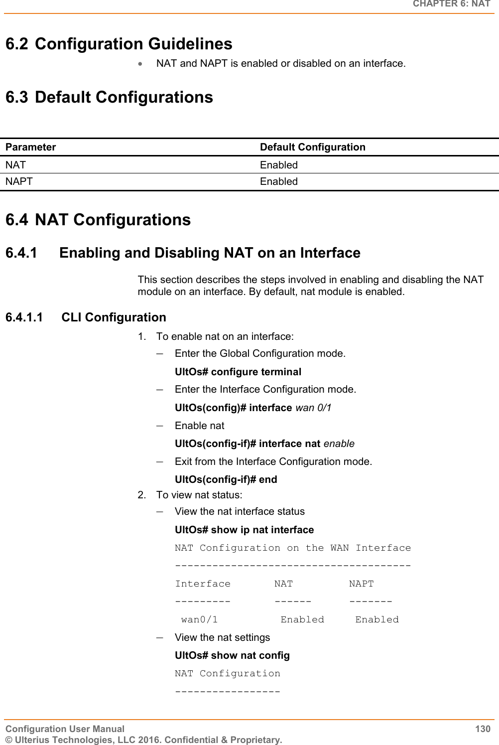   CHAPTER 6: NAT Configuration User Manual  130 © Ulterius Technologies, LLC 2016. Confidential &amp; Proprietary. 6.2 Configuration Guidelines  NAT and NAPT is enabled or disabled on an interface. 6.3 Default Configurations  Parameter Default Configuration NAT Enabled  NAPT Enabled 6.4 NAT Configurations 6.4.1  Enabling and Disabling NAT on an Interface This section describes the steps involved in enabling and disabling the NAT module on an interface. By default, nat module is enabled. 6.4.1.1  CLI Configuration 1.  To enable nat on an interface:  Enter the Global Configuration mode. UltOs# configure terminal  Enter the Interface Configuration mode. UltOs(config)# interface wan 0/1  Enable nat UltOs(config-if)# interface nat enable  Exit from the Interface Configuration mode. UltOs(config-if)# end 2.  To view nat status:  View the nat interface status UltOs# show ip nat interface NAT Configuration on the WAN Interface -------------------------------------- Interface       NAT         NAPT ---------       ------      -------  wan0/1          Enabled     Enabled  View the nat settings UltOs# show nat config NAT Configuration ----------------- 