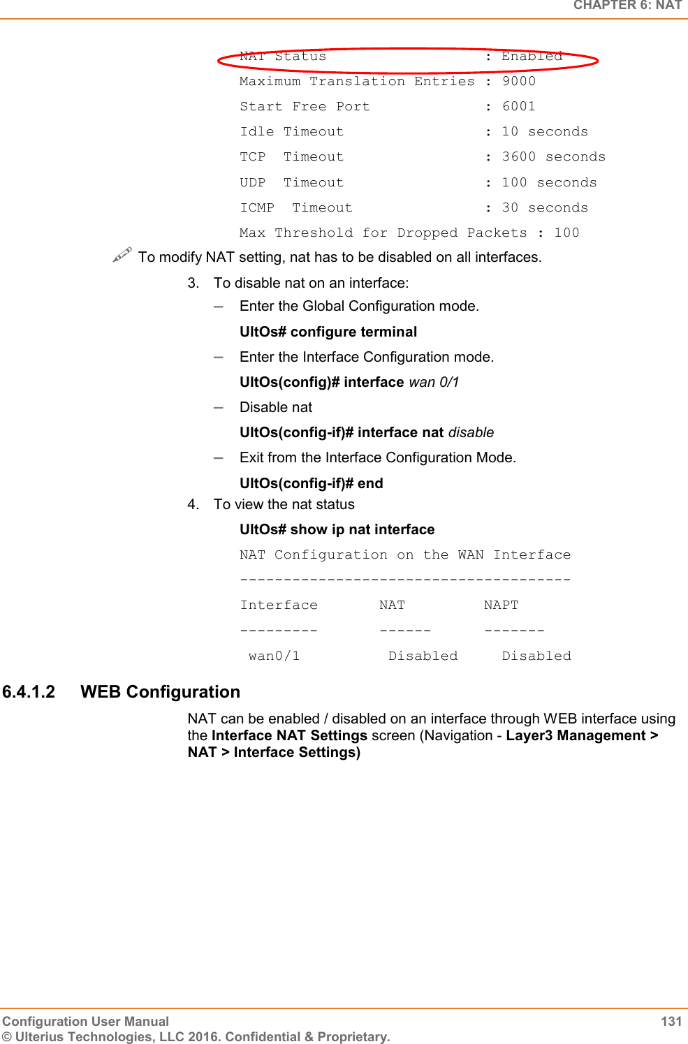   CHAPTER 6: NAT Configuration User Manual  131 © Ulterius Technologies, LLC 2016. Confidential &amp; Proprietary. NAT Status                  : Enabled Maximum Translation Entries : 9000 Start Free Port             : 6001 Idle Timeout                : 10 seconds TCP  Timeout                : 3600 seconds UDP  Timeout                : 100 seconds ICMP  Timeout               : 30 seconds Max Threshold for Dropped Packets : 100  To modify NAT setting, nat has to be disabled on all interfaces. 3.  To disable nat on an interface:  Enter the Global Configuration mode. UltOs# configure terminal  Enter the Interface Configuration mode. UltOs(config)# interface wan 0/1  Disable nat  UltOs(config-if)# interface nat disable  Exit from the Interface Configuration Mode. UltOs(config-if)# end 4.  To view the nat status UltOs# show ip nat interface NAT Configuration on the WAN Interface -------------------------------------- Interface       NAT         NAPT ---------       ------      -------  wan0/1          Disabled     Disabled 6.4.1.2  WEB Configuration NAT can be enabled / disabled on an interface through WEB interface using the Interface NAT Settings screen (Navigation - Layer3 Management &gt; NAT &gt; Interface Settings) 