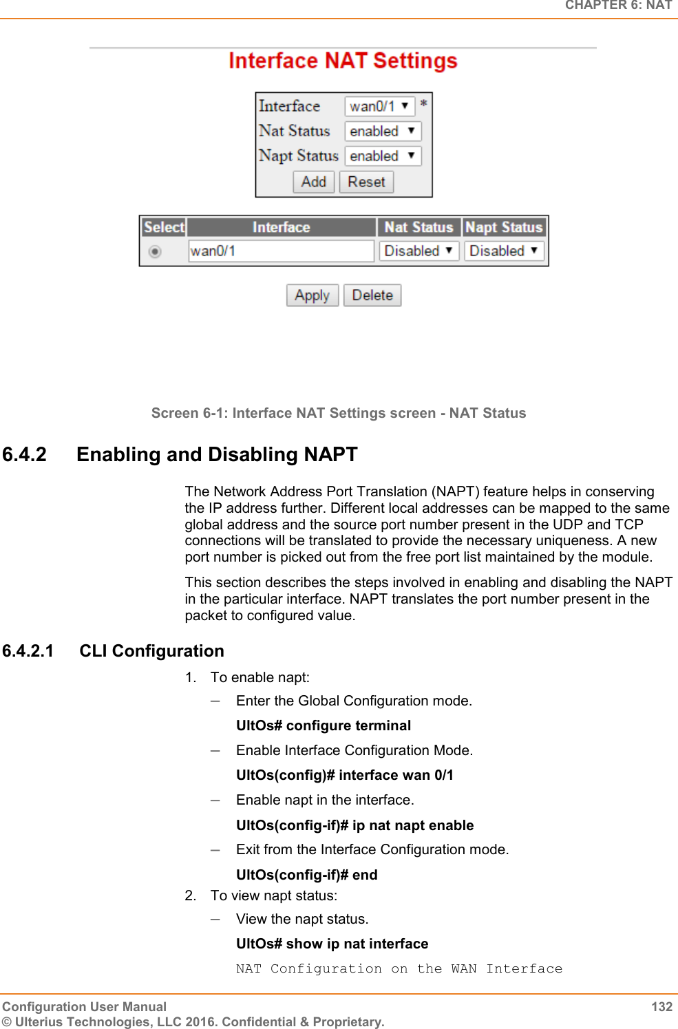   CHAPTER 6: NAT Configuration User Manual  132 © Ulterius Technologies, LLC 2016. Confidential &amp; Proprietary.  Screen 6-1: Interface NAT Settings screen - NAT Status 6.4.2  Enabling and Disabling NAPT The Network Address Port Translation (NAPT) feature helps in conserving the IP address further. Different local addresses can be mapped to the same global address and the source port number present in the UDP and TCP connections will be translated to provide the necessary uniqueness. A new port number is picked out from the free port list maintained by the module.  This section describes the steps involved in enabling and disabling the NAPT in the particular interface. NAPT translates the port number present in the packet to configured value. 6.4.2.1  CLI Configuration 1.  To enable napt:  Enter the Global Configuration mode. UltOs# configure terminal  Enable Interface Configuration Mode. UltOs(config)# interface wan 0/1  Enable napt in the interface. UltOs(config-if)# ip nat napt enable  Exit from the Interface Configuration mode. UltOs(config-if)# end 2.  To view napt status:  View the napt status. UltOs# show ip nat interface NAT Configuration on the WAN Interface 