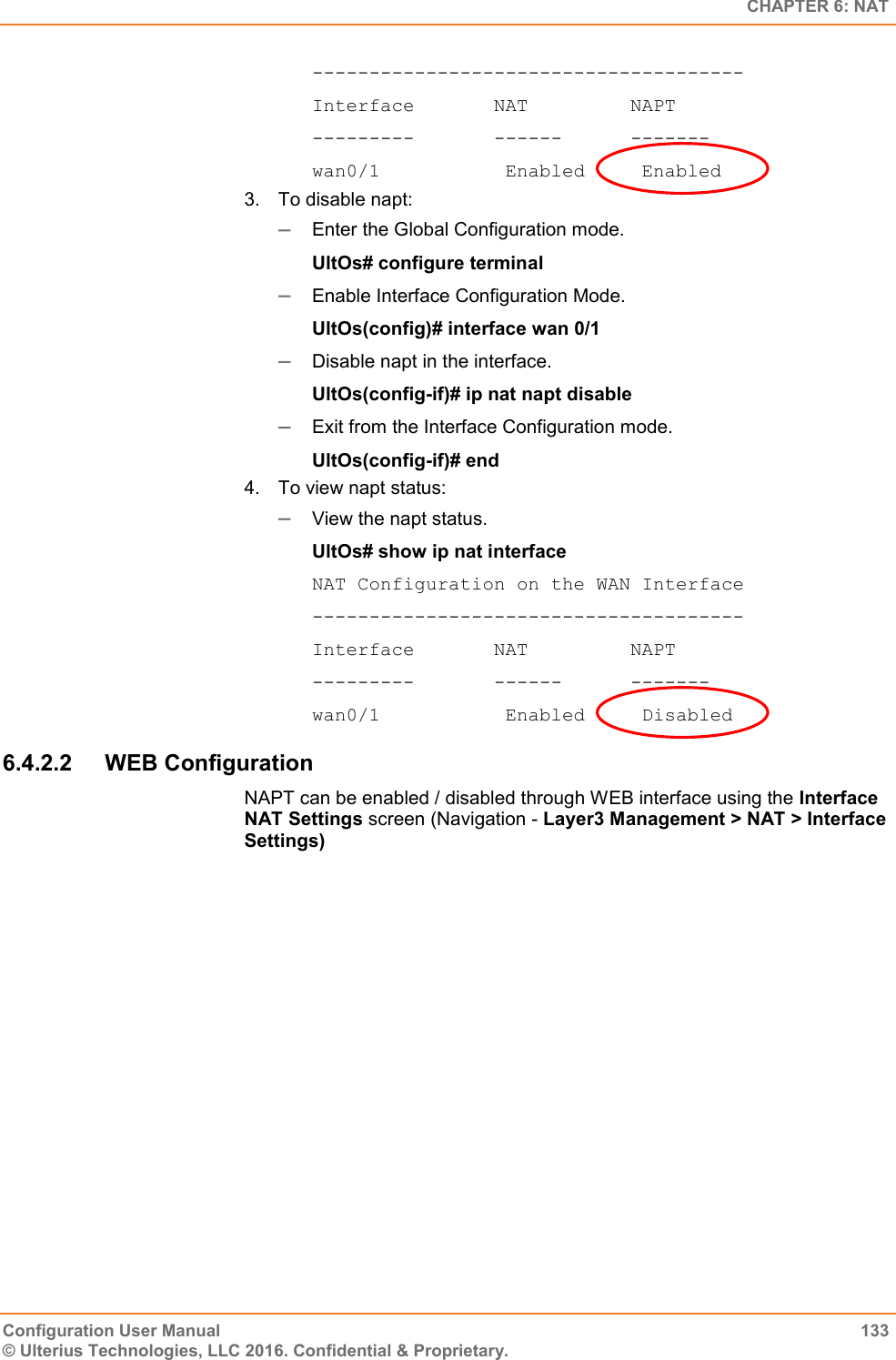   CHAPTER 6: NAT Configuration User Manual  133 © Ulterius Technologies, LLC 2016. Confidential &amp; Proprietary. -------------------------------------- Interface       NAT         NAPT ---------       ------      ------- wan0/1           Enabled     Enabled 3.  To disable napt:  Enter the Global Configuration mode. UltOs# configure terminal  Enable Interface Configuration Mode. UltOs(config)# interface wan 0/1  Disable napt in the interface. UltOs(config-if)# ip nat napt disable  Exit from the Interface Configuration mode. UltOs(config-if)# end 4.  To view napt status:  View the napt status. UltOs# show ip nat interface NAT Configuration on the WAN Interface -------------------------------------- Interface       NAT         NAPT ---------       ------      ------- wan0/1           Enabled     Disabled 6.4.2.2  WEB Configuration NAPT can be enabled / disabled through WEB interface using the Interface NAT Settings screen (Navigation - Layer3 Management &gt; NAT &gt; Interface Settings) 