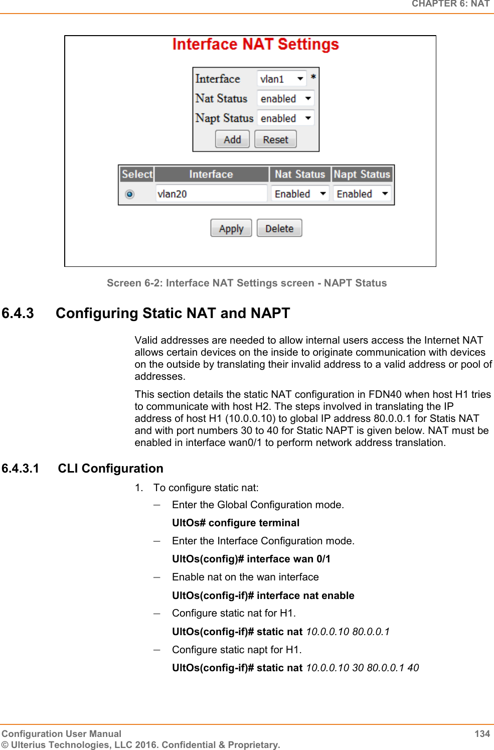   CHAPTER 6: NAT Configuration User Manual  134 © Ulterius Technologies, LLC 2016. Confidential &amp; Proprietary.  Screen 6-2: Interface NAT Settings screen - NAPT Status 6.4.3  Configuring Static NAT and NAPT Valid addresses are needed to allow internal users access the Internet NAT allows certain devices on the inside to originate communication with devices on the outside by translating their invalid address to a valid address or pool of addresses.  This section details the static NAT configuration in FDN40 when host H1 tries to communicate with host H2. The steps involved in translating the IP address of host H1 (10.0.0.10) to global IP address 80.0.0.1 for Statis NAT and with port numbers 30 to 40 for Static NAPT is given below. NAT must be enabled in interface wan0/1 to perform network address translation. 6.4.3.1  CLI Configuration 1.  To configure static nat:  Enter the Global Configuration mode. UltOs# configure terminal  Enter the Interface Configuration mode. UltOs(config)# interface wan 0/1  Enable nat on the wan interface UltOs(config-if)# interface nat enable  Configure static nat for H1. UltOs(config-if)# static nat 10.0.0.10 80.0.0.1  Configure static napt for H1. UltOs(config-if)# static nat 10.0.0.10 30 80.0.0.1 40   