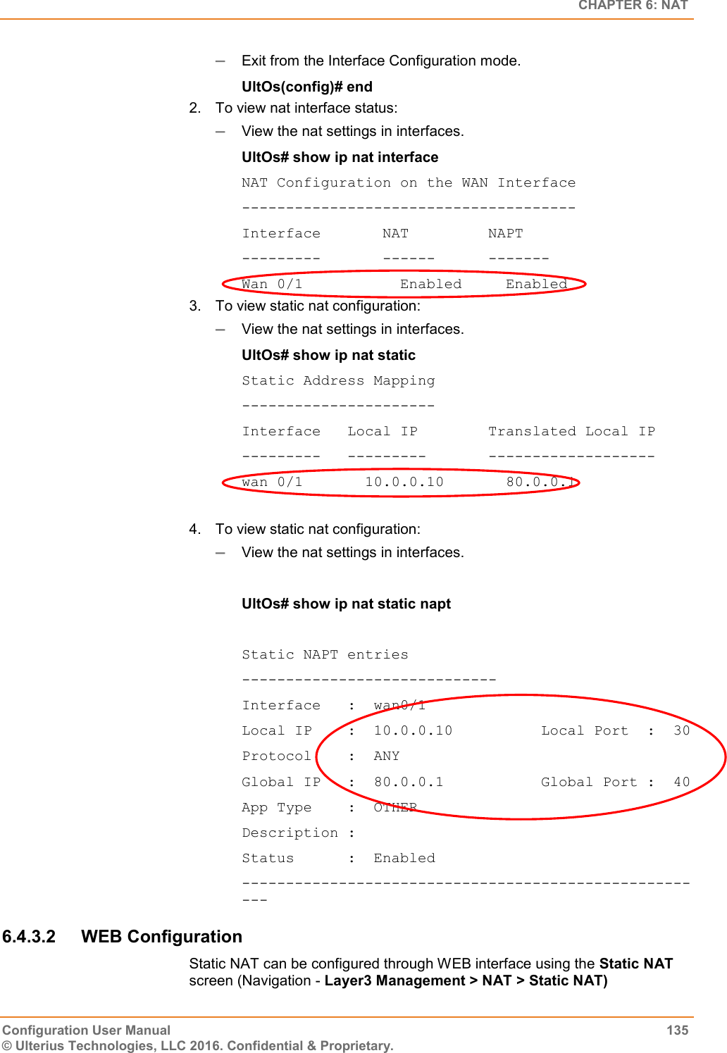   CHAPTER 6: NAT Configuration User Manual  135 © Ulterius Technologies, LLC 2016. Confidential &amp; Proprietary.  Exit from the Interface Configuration mode. UltOs(config)# end 2.  To view nat interface status:  View the nat settings in interfaces. UltOs# show ip nat interface NAT Configuration on the WAN Interface -------------------------------------- Interface       NAT         NAPT ---------       ------      ------- Wan 0/1           Enabled     Enabled 3.  To view static nat configuration:  View the nat settings in interfaces. UltOs# show ip nat static Static Address Mapping ---------------------- Interface   Local IP        Translated Local IP ---------   ---------       ------------------- wan 0/1       10.0.0.10       80.0.0.1  4.  To view static nat configuration:  View the nat settings in interfaces.  UltOs# show ip nat static napt  Static NAPT entries ----------------------------- Interface   :  wan0/1 Local IP    :  10.0.0.10          Local Port  :  30 Protocol    :  ANY Global IP   :  80.0.0.1           Global Port :  40 App Type    :  OTHER Description : Status      :  Enabled ------------------------------------------------------ 6.4.3.2  WEB Configuration Static NAT can be configured through WEB interface using the Static NAT screen (Navigation - Layer3 Management &gt; NAT &gt; Static NAT) 