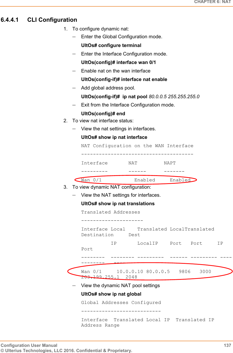   CHAPTER 6: NAT Configuration User Manual  137 © Ulterius Technologies, LLC 2016. Confidential &amp; Proprietary. 6.4.4.1  CLI Configuration 1.  To configure dynamic nat:  Enter the Global Configuration mode. UltOs# configure terminal  Enter the Interface Configuration mode. UltOs(config)# interface wan 0/1  Enable nat on the wan interface UltOs(config-if)# interface nat enable  Add global address pool. UltOs(config-if)#  ip nat pool 80.0.0.5 255.255.255.0  Exit from the Interface Configuration mode. UltOs(config)# end 2.  To view nat interface status:  View the nat settings in interfaces. UltOs# show ip nat interface NAT Configuration on the WAN Interface -------------------------------------- Interface       NAT         NAPT ---------       ------      ------- Wan 0/1           Enabled     Enabled 3.  To view dynamic NAT configuration:  View the NAT settings for interfaces. UltOs# show ip nat translations Translated Addresses --------------------- Interface Local    Translated LocalTranslated Destination     Dest           IP       LocalIP    Port   Port     IP  Port  --------  -------- ---------  ------ --------- ------------   ---- Wan 0/1     10.0.0.10 80.0.0.5   9806   3000      203.199.255.1  2048  View the dynamic NAT pool settings UltOs# show ip nat global Global Addresses Configured --------------------------- Interface  Translated Local IP  Translated IP Address Range 