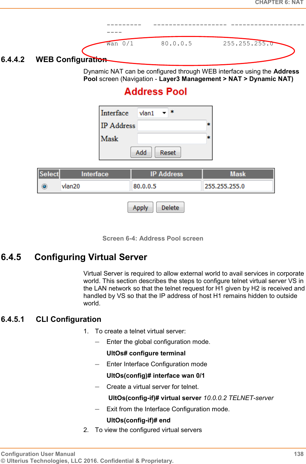   CHAPTER 6: NAT Configuration User Manual  138 © Ulterius Technologies, LLC 2016. Confidential &amp; Proprietary. ---------   ------------------- ----------------------- Wan 0/1       80.0.0.5        255.255.255.0 6.4.4.2  WEB Configuration Dynamic NAT can be configured through WEB interface using the Address Pool screen (Navigation - Layer3 Management &gt; NAT &gt; Dynamic NAT)  Screen 6-4: Address Pool screen 6.4.5  Configuring Virtual Server  Virtual Server is required to allow external world to avail services in corporate world. This section describes the steps to configure telnet virtual server VS in the LAN network so that the telnet request for H1 given by H2 is received and handled by VS so that the IP address of host H1 remains hidden to outside world. 6.4.5.1  CLI Configuration 1.  To create a telnet virtual server:  Enter the global configuration mode. UltOs# configure terminal  Enter Interface Configuration mode UltOs(config)# interface wan 0/1  Create a virtual server for telnet.  UltOs(config-if)# virtual server 10.0.0.2 TELNET-server  Exit from the Interface Configuration mode. UltOs(config-if)# end 2.  To view the configured virtual servers 