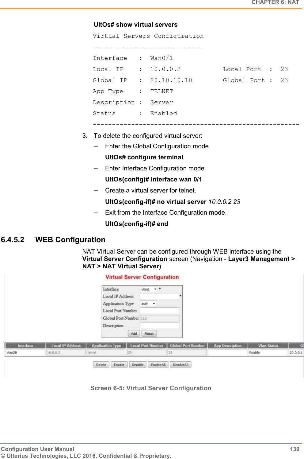   CHAPTER 6: NAT Configuration User Manual  139 © Ulterius Technologies, LLC 2016. Confidential &amp; Proprietary. UltOs# show virtual servers  Virtual Servers Configuration ----------------------------- Interface   :  Wan0/1 Local IP    :  10.0.0.2           Local Port  :  23 Global IP   :  20.10.10.10        Global Port :  23 App Type    :  TELNET Description :  Server Status      :  Enabled  ------------------------------------------------------ 3.  To delete the configured virtual server:  Enter the Global Configuration mode. UltOs# configure terminal  Enter Interface Configuration mode UltOs(config)# interface wan 0/1  Create a virtual server for telnet. UltOs(config-if)# no virtual server 10.0.0.2 23  Exit from the Interface Configuration mode. UltOs(config-if)# end 6.4.5.2  WEB Configuration NAT Virtual Server can be configured through WEB interface using the Virtual Server Configuration screen (Navigation - Layer3 Management &gt; NAT &gt; NAT Virtual Server)  Screen 6-5: Virtual Server Configuration   