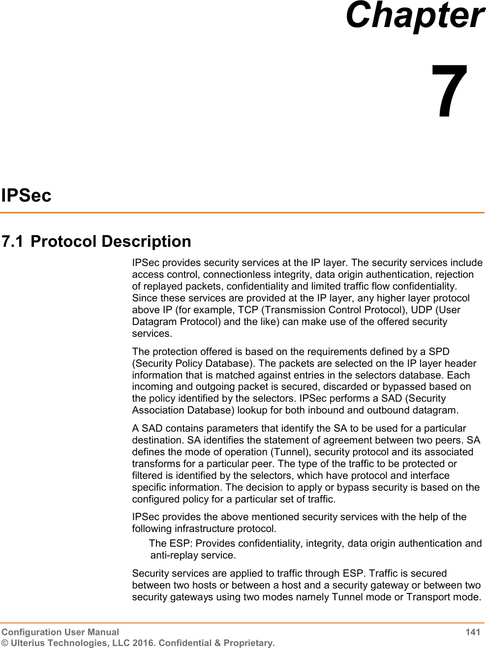  Configuration User Manual  141 © Ulterius Technologies, LLC 2016. Confidential &amp; Proprietary. Chapter  7  IPSec 7.1 Protocol Description IPSec provides security services at the IP layer. The security services include access control, connectionless integrity, data origin authentication, rejection of replayed packets, confidentiality and limited traffic flow confidentiality. Since these services are provided at the IP layer, any higher layer protocol above IP (for example, TCP (Transmission Control Protocol), UDP (User Datagram Protocol) and the like) can make use of the offered security services. The protection offered is based on the requirements defined by a SPD (Security Policy Database). The packets are selected on the IP layer header information that is matched against entries in the selectors database. Each incoming and outgoing packet is secured, discarded or bypassed based on the policy identified by the selectors. IPSec performs a SAD (Security Association Database) lookup for both inbound and outbound datagram. A SAD contains parameters that identify the SA to be used for a particular destination. SA identifies the statement of agreement between two peers. SA defines the mode of operation (Tunnel), security protocol and its associated transforms for a particular peer. The type of the traffic to be protected or filtered is identified by the selectors, which have protocol and interface specific information. The decision to apply or bypass security is based on the configured policy for a particular set of traffic. IPSec provides the above mentioned security services with the help of the following infrastructure protocol. The ESP: Provides confidentiality, integrity, data origin authentication and anti-replay service. Security services are applied to traffic through ESP. Traffic is secured between two hosts or between a host and a security gateway or between two security gateways using two modes namely Tunnel mode or Transport mode.  