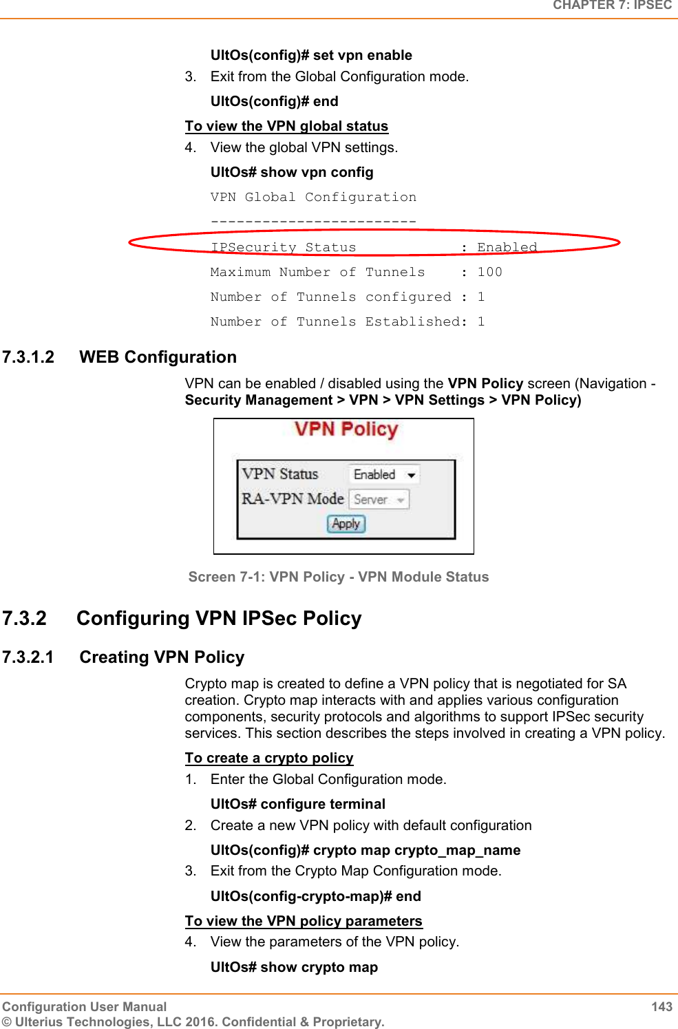   CHAPTER 7: IPSEC Configuration User Manual  143 © Ulterius Technologies, LLC 2016. Confidential &amp; Proprietary. UltOs(config)# set vpn enable 3.  Exit from the Global Configuration mode. UltOs(config)# end To view the VPN global status 4.  View the global VPN settings. UltOs# show vpn config VPN Global Configuration ------------------------ IPSecurity Status            : Enabled Maximum Number of Tunnels    : 100 Number of Tunnels configured : 1 Number of Tunnels Established: 1 7.3.1.2  WEB Configuration  VPN can be enabled / disabled using the VPN Policy screen (Navigation - Security Management &gt; VPN &gt; VPN Settings &gt; VPN Policy)  Screen 7-1: VPN Policy - VPN Module Status 7.3.2  Configuring VPN IPSec Policy 7.3.2.1  Creating VPN Policy Crypto map is created to define a VPN policy that is negotiated for SA creation. Crypto map interacts with and applies various configuration components, security protocols and algorithms to support IPSec security services. This section describes the steps involved in creating a VPN policy. To create a crypto policy 1.  Enter the Global Configuration mode. UltOs# configure terminal 2.  Create a new VPN policy with default configuration UltOs(config)# crypto map crypto_map_name 3.  Exit from the Crypto Map Configuration mode. UltOs(config-crypto-map)# end To view the VPN policy parameters 4.  View the parameters of the VPN policy. UltOs# show crypto map 