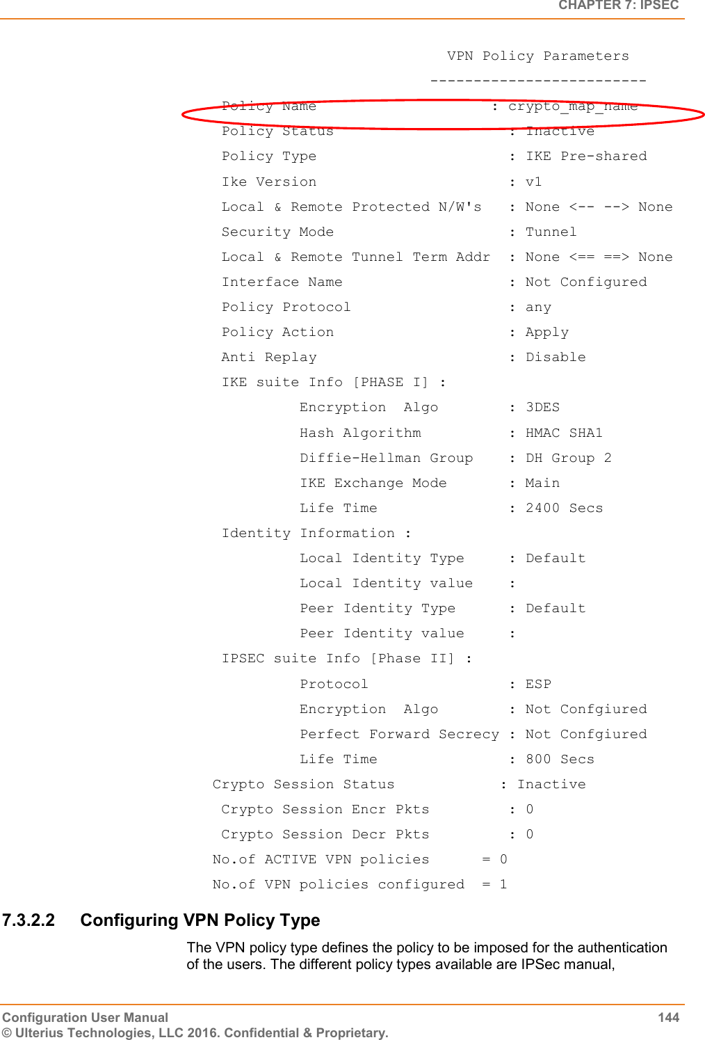   CHAPTER 7: IPSEC Configuration User Manual  144 © Ulterius Technologies, LLC 2016. Confidential &amp; Proprietary.                            VPN Policy Parameters                          -------------------------  Policy Name                    : crypto_map_name  Policy Status                    : Inactive  Policy Type                      : IKE Pre-shared  Ike Version                      : v1  Local &amp; Remote Protected N/W&apos;s   : None &lt;-- --&gt; None  Security Mode                    : Tunnel  Local &amp; Remote Tunnel Term Addr  : None &lt;== ==&gt; None  Interface Name                   : Not Configured  Policy Protocol                  : any  Policy Action                    : Apply  Anti Replay                      : Disable  IKE suite Info [PHASE I] :           Encryption  Algo        : 3DES           Hash Algorithm          : HMAC SHA1           Diffie-Hellman Group    : DH Group 2           IKE Exchange Mode       : Main           Life Time               : 2400 Secs  Identity Information :           Local Identity Type     : Default           Local Identity value    :           Peer Identity Type      : Default           Peer Identity value     :  IPSEC suite Info [Phase II] :           Protocol                : ESP           Encryption  Algo        : Not Confgiured           Perfect Forward Secrecy : Not Confgiured           Life Time               : 800 Secs Crypto Session Status            : Inactive  Crypto Session Encr Pkts         : 0  Crypto Session Decr Pkts         : 0 No.of ACTIVE VPN policies      = 0 No.of VPN policies configured  = 1 7.3.2.2  Configuring VPN Policy Type The VPN policy type defines the policy to be imposed for the authentication of the users. The different policy types available are IPSec manual, 