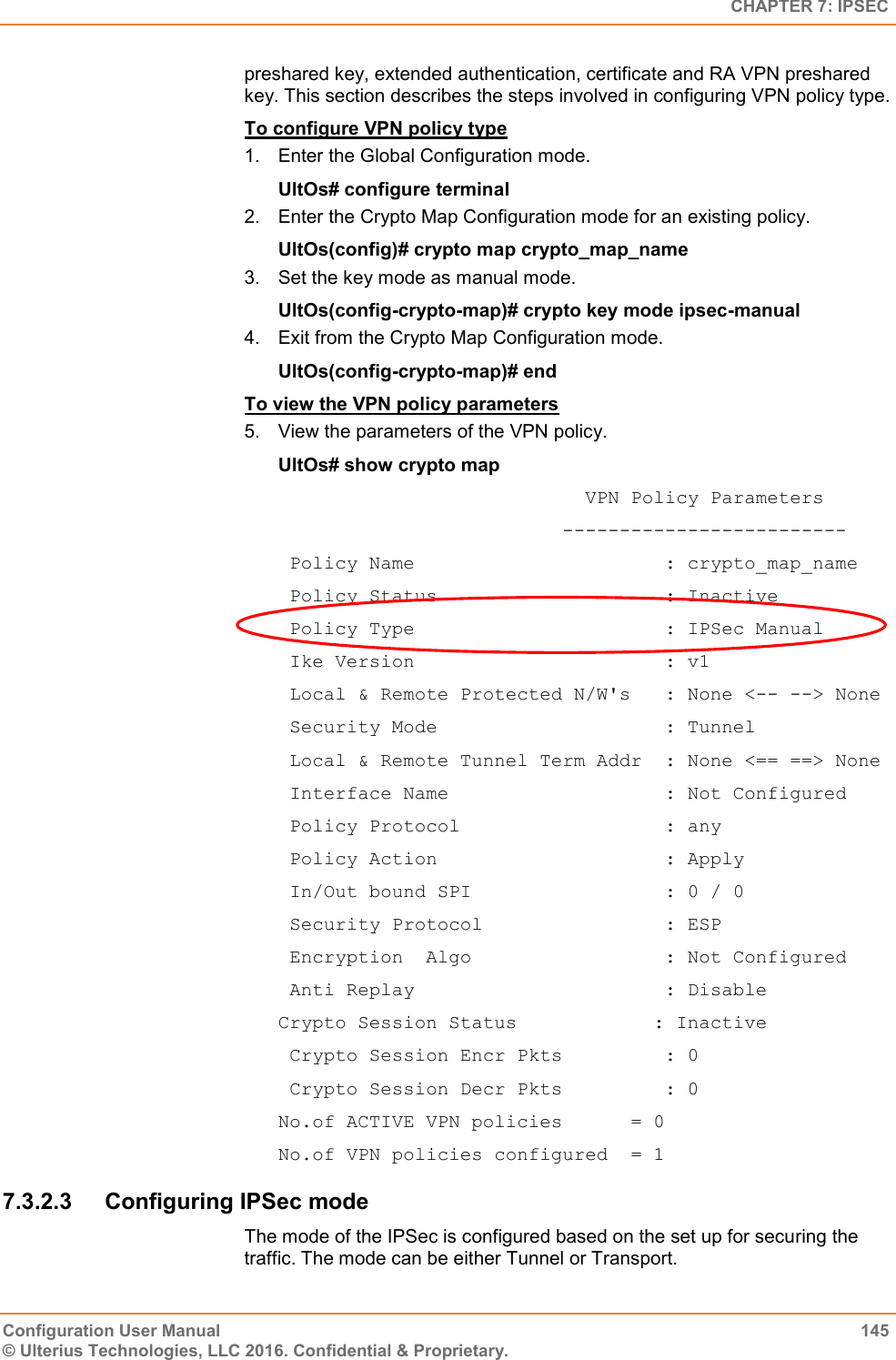   CHAPTER 7: IPSEC Configuration User Manual  145 © Ulterius Technologies, LLC 2016. Confidential &amp; Proprietary. preshared key, extended authentication, certificate and RA VPN preshared key. This section describes the steps involved in configuring VPN policy type. To configure VPN policy type 1.  Enter the Global Configuration mode. UltOs# configure terminal 2.  Enter the Crypto Map Configuration mode for an existing policy. UltOs(config)# crypto map crypto_map_name 3.  Set the key mode as manual mode. UltOs(config-crypto-map)# crypto key mode ipsec-manual 4.  Exit from the Crypto Map Configuration mode. UltOs(config-crypto-map)# end To view the VPN policy parameters 5.  View the parameters of the VPN policy. UltOs# show crypto map                            VPN Policy Parameters                          -------------------------  Policy Name                      : crypto_map_name  Policy Status                    : Inactive  Policy Type                      : IPSec Manual  Ike Version                      : v1  Local &amp; Remote Protected N/W&apos;s   : None &lt;-- --&gt; None  Security Mode                    : Tunnel  Local &amp; Remote Tunnel Term Addr  : None &lt;== ==&gt; None  Interface Name                   : Not Configured  Policy Protocol                  : any  Policy Action                    : Apply  In/Out bound SPI                 : 0 / 0  Security Protocol                : ESP  Encryption  Algo                 : Not Configured  Anti Replay                      : Disable Crypto Session Status            : Inactive  Crypto Session Encr Pkts         : 0  Crypto Session Decr Pkts         : 0 No.of ACTIVE VPN policies      = 0 No.of VPN policies configured  = 1 7.3.2.3  Configuring IPSec mode The mode of the IPSec is configured based on the set up for securing the traffic. The mode can be either Tunnel or Transport. 