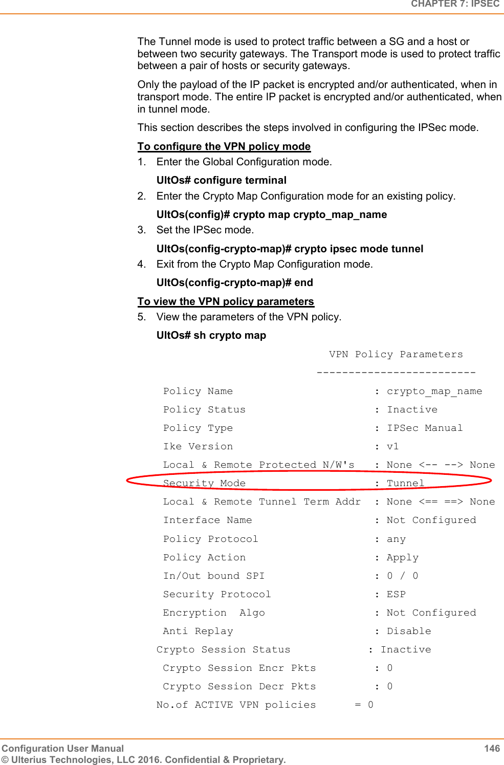   CHAPTER 7: IPSEC Configuration User Manual  146 © Ulterius Technologies, LLC 2016. Confidential &amp; Proprietary. The Tunnel mode is used to protect traffic between a SG and a host or between two security gateways. The Transport mode is used to protect traffic between a pair of hosts or security gateways. Only the payload of the IP packet is encrypted and/or authenticated, when in transport mode. The entire IP packet is encrypted and/or authenticated, when in tunnel mode. This section describes the steps involved in configuring the IPSec mode. To configure the VPN policy mode 1.  Enter the Global Configuration mode. UltOs# configure terminal 2.  Enter the Crypto Map Configuration mode for an existing policy. UltOs(config)# crypto map crypto_map_name 3.  Set the IPSec mode. UltOs(config-crypto-map)# crypto ipsec mode tunnel 4.  Exit from the Crypto Map Configuration mode. UltOs(config-crypto-map)# end To view the VPN policy parameters 5.  View the parameters of the VPN policy. UltOs# sh crypto map                            VPN Policy Parameters                          -------------------------  Policy Name                      : crypto_map_name  Policy Status                    : Inactive  Policy Type                      : IPSec Manual  Ike Version                      : v1  Local &amp; Remote Protected N/W&apos;s   : None &lt;-- --&gt; None  Security Mode                    : Tunnel  Local &amp; Remote Tunnel Term Addr  : None &lt;== ==&gt; None  Interface Name                   : Not Configured  Policy Protocol                  : any  Policy Action                    : Apply  In/Out bound SPI                 : 0 / 0  Security Protocol                : ESP  Encryption  Algo                 : Not Configured  Anti Replay                      : Disable Crypto Session Status            : Inactive  Crypto Session Encr Pkts         : 0  Crypto Session Decr Pkts         : 0 No.of ACTIVE VPN policies      = 0 