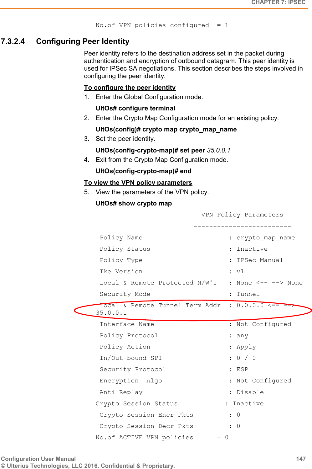   CHAPTER 7: IPSEC Configuration User Manual  147 © Ulterius Technologies, LLC 2016. Confidential &amp; Proprietary. No.of VPN policies configured  = 1 7.3.2.4  Configuring Peer Identity Peer identity refers to the destination address set in the packet during authentication and encryption of outbound datagram. This peer identity is used for IPSec SA negotiations. This section describes the steps involved in configuring the peer identity. To configure the peer identity 1.  Enter the Global Configuration mode. UltOs# configure terminal 2.  Enter the Crypto Map Configuration mode for an existing policy. UltOs(config)# crypto map crypto_map_name 3.  Set the peer identity. UltOs(config-crypto-map)# set peer 35.0.0.1 4.  Exit from the Crypto Map Configuration mode. UltOs(config-crypto-map)# end To view the VPN policy parameters 5. View the parameters of the VPN policy. UltOs# show crypto map                            VPN Policy Parameters                          -------------------------  Policy Name                      : crypto_map_name  Policy Status                    : Inactive  Policy Type                      : IPSec Manual  Ike Version                      : v1  Local &amp; Remote Protected N/W&apos;s   : None &lt;-- --&gt; None  Security Mode                    : Tunnel  Local &amp; Remote Tunnel Term Addr  : 0.0.0.0 &lt;== ==&gt; 35.0.0.1  Interface Name                   : Not Configured  Policy Protocol                  : any  Policy Action                    : Apply  In/Out bound SPI                 : 0 / 0  Security Protocol                : ESP  Encryption  Algo                 : Not Configured  Anti Replay                      : Disable Crypto Session Status            : Inactive  Crypto Session Encr Pkts         : 0  Crypto Session Decr Pkts         : 0 No.of ACTIVE VPN policies      = 0 