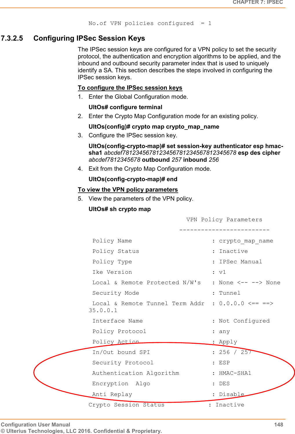   CHAPTER 7: IPSEC Configuration User Manual  148 © Ulterius Technologies, LLC 2016. Confidential &amp; Proprietary. No.of VPN policies configured  = 1 7.3.2.5  Configuring IPSec Session Keys The IPSec session keys are configured for a VPN policy to set the security protocol, the authentication and encryption algorithms to be applied, and the inbound and outbound security parameter index that is used to uniquely identify a SA. This section describes the steps involved in configuring the IPSec session keys. To configure the IPSec session keys 1.  Enter the Global Configuration mode. UltOs# configure terminal 2.  Enter the Crypto Map Configuration mode for an existing policy. UltOs(config)# crypto map crypto_map_name 3.  Configure the IPSec session key. UltOs(config-crypto-map)# set session-key authenticator esp hmac-sha1 abcdef7812345678123456781234567812345678 esp des cipher abcdef7812345678 outbound 257 inbound 256 4.  Exit from the Crypto Map Configuration mode. UltOs(config-crypto-map)# end To view the VPN policy parameters 5.  View the parameters of the VPN policy. UltOs# sh crypto map                            VPN Policy Parameters                          -------------------------  Policy Name                      : crypto_map_name  Policy Status                    : Inactive  Policy Type                      : IPSec Manual  Ike Version                      : v1  Local &amp; Remote Protected N/W&apos;s   : None &lt;-- --&gt; None  Security Mode                    : Tunnel  Local &amp; Remote Tunnel Term Addr  : 0.0.0.0 &lt;== ==&gt; 35.0.0.1  Interface Name                   : Not Configured  Policy Protocol                  : any  Policy Action                    : Apply  In/Out bound SPI                 : 256 / 257  Security Protocol                : ESP  Authentication Algorithm         : HMAC-SHA1  Encryption  Algo                 : DES  Anti Replay                      : Disable Crypto Session Status            : Inactive 