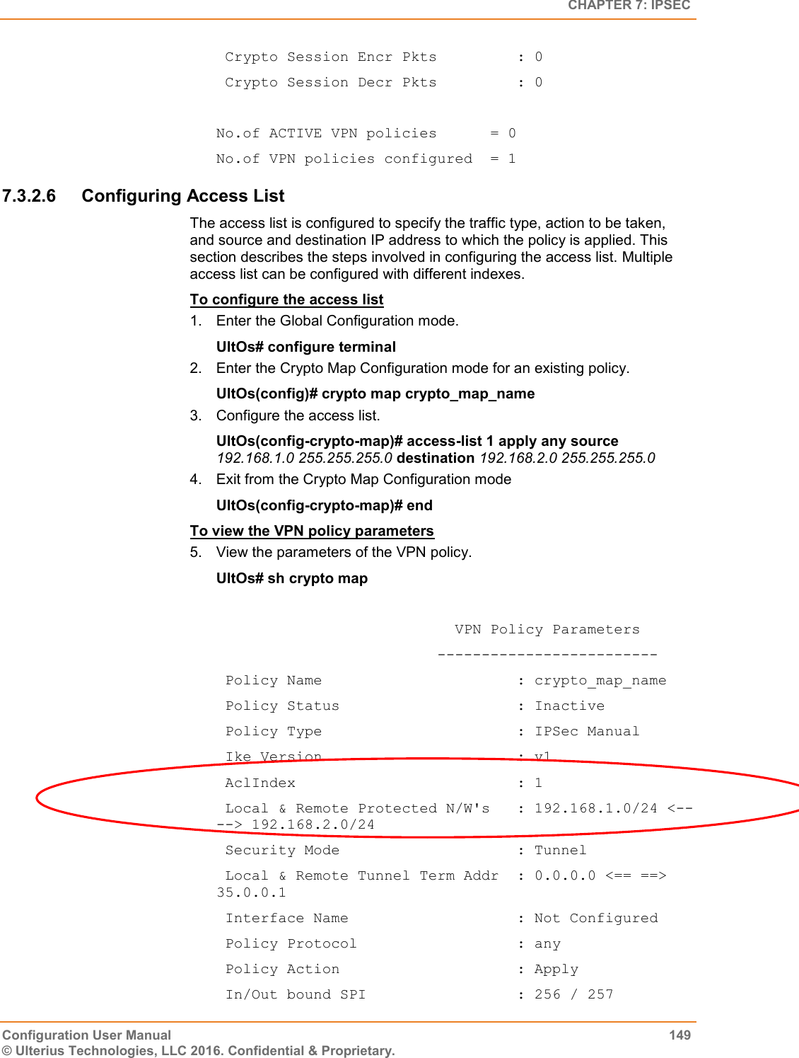   CHAPTER 7: IPSEC Configuration User Manual  149 © Ulterius Technologies, LLC 2016. Confidential &amp; Proprietary.  Crypto Session Encr Pkts         : 0  Crypto Session Decr Pkts         : 0  No.of ACTIVE VPN policies      = 0 No.of VPN policies configured  = 1 7.3.2.6  Configuring Access List The access list is configured to specify the traffic type, action to be taken, and source and destination IP address to which the policy is applied. This section describes the steps involved in configuring the access list. Multiple access list can be configured with different indexes.  To configure the access list 1.  Enter the Global Configuration mode. UltOs# configure terminal 2.  Enter the Crypto Map Configuration mode for an existing policy. UltOs(config)# crypto map crypto_map_name 3.  Configure the access list. UltOs(config-crypto-map)# access-list 1 apply any source 192.168.1.0 255.255.255.0 destination 192.168.2.0 255.255.255.0 4.  Exit from the Crypto Map Configuration mode UltOs(config-crypto-map)# end To view the VPN policy parameters 5.  View the parameters of the VPN policy. UltOs# sh crypto map                             VPN Policy Parameters                          -------------------------  Policy Name                      : crypto_map_name  Policy Status                    : Inactive  Policy Type                      : IPSec Manual  Ike Version                      : v1  AclIndex                         : 1  Local &amp; Remote Protected N/W&apos;s   : 192.168.1.0/24 &lt;-- --&gt; 192.168.2.0/24  Security Mode                    : Tunnel  Local &amp; Remote Tunnel Term Addr  : 0.0.0.0 &lt;== ==&gt; 35.0.0.1  Interface Name                   : Not Configured  Policy Protocol                  : any  Policy Action                    : Apply  In/Out bound SPI                 : 256 / 257 