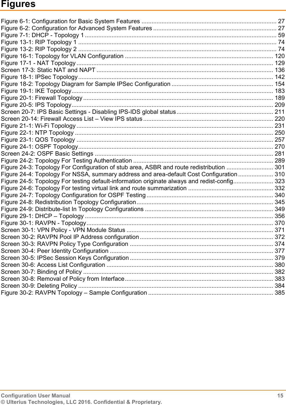    Configuration User Manual  15 © Ulterius Technologies, LLC 2016. Confidential &amp; Proprietary. Figures Figure 6-1: Configuration for Basic System Features ................................................................................. 27 Figure 6-2: Configuration for Advanced System Features .......................................................................... 27 Figure 7-1: DHCP - Topology 1 ................................................................................................................... 59 Figure 13-1: RIP Topology 1 ....................................................................................................................... 74 Figure 13-2: RIP Topology 2 ....................................................................................................................... 74 Figure 16-1: Topology for VLAN Configuration ......................................................................................... 120 Figure 17-1 - NAT Topology ...................................................................................................................... 129 Screen 17-3: Static NAT and NAPT .......................................................................................................... 136 Figure 18-1: IPSec Topology ..................................................................................................................... 142 Figure 18-2: Topology Diagram for Sample IPSec Configuration ............................................................. 154 Figure 19-1: IKE Topology ......................................................................................................................... 183 Figure 20-1: Firewall Topology .................................................................................................................. 189 Figure 20-5: IPS Topology ......................................................................................................................... 209 Screen 20-7: IPS Basic Settings - Disabling IPS-IDS global status .......................................................... 211 Screen 20-14: Firewall Access List – View IPS status .............................................................................. 220 Figure 21-1: Wi-Fi Topology ...................................................................................................................... 231 Figure 22-1: NTP Topology ....................................................................................................................... 250 Figure 23-1: QOS Topology ...................................................................................................................... 257 Figure 24-1: OSPF Topology ..................................................................................................................... 270 Screen 24-2: OSPF Basic Settings ........................................................................................................... 281 Figure 24-2: Topology For Testing Authentication .................................................................................... 289 Figure 24-3: Topology For Configuration of stub area, ASBR and route redistribution ............................ 301 Figure 24-4: Topology For NSSA, summary address and area-default Cost Configuration ..................... 310 Figure 24-5: Topology For testing default-information originate always and redist-config ........................ 323 Figure 24-6: Topology For testing virtual link and route summarization ................................................... 332 Figure 24-7: Topology Configuration for OSPF Testing ............................................................................ 340 Figure 24-8: Redistribution Topology Configuration .................................................................................. 345 Figure 24-9: Distribute-list In Topology Configurations ............................................................................. 349 Figure 29-1: DHCP – Topology ................................................................................................................. 356 Figure 30-1: RAVPN - Topology ................................................................................................................ 370 Screen 30-1: VPN Policy - VPN Module Status ........................................................................................ 371 Screen 30-2: RAVPN Pool IP Address configuration ................................................................................ 372 Screen 30-3: RAVPN Policy Type Configuration ...................................................................................... 374 Screen 30-4: Peer Identity Configuration .................................................................................................. 377 Screen 30-5: IPSec Session Keys Configuration ...................................................................................... 379 Screen 30-6: Access List Configuration .................................................................................................... 380 Screen 30-7: Binding of Policy .................................................................................................................. 382 Screen 30-8: Removal of Policy from Interface ......................................................................................... 383 Screen 30-9: Deleting Policy ..................................................................................................................... 384 Figure 30-2: RAVPN Topology – Sample Configuration ........................................................................... 385  