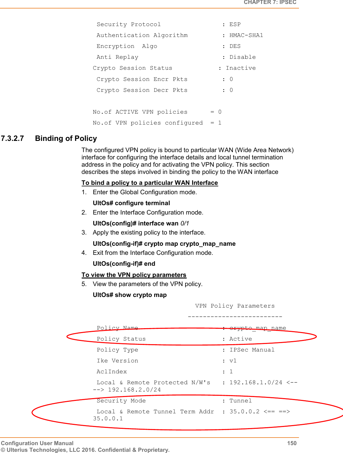   CHAPTER 7: IPSEC Configuration User Manual  150 © Ulterius Technologies, LLC 2016. Confidential &amp; Proprietary.  Security Protocol                : ESP  Authentication Algorithm         : HMAC-SHA1  Encryption  Algo                 : DES  Anti Replay                      : Disable Crypto Session Status            : Inactive  Crypto Session Encr Pkts         : 0  Crypto Session Decr Pkts         : 0  No.of ACTIVE VPN policies      = 0 No.of VPN policies configured  = 1 7.3.2.7  Binding of Policy The configured VPN policy is bound to particular WAN (Wide Area Network) interface for configuring the interface details and local tunnel termination address in the policy and for activating the VPN policy. This section describes the steps involved in binding the policy to the WAN interface To bind a policy to a particular WAN Interface 1.  Enter the Global Configuration mode. UltOs# configure terminal 2.  Enter the Interface Configuration mode. UltOs(config)# interface wan 0/1 3.  Apply the existing policy to the interface. UltOs(config-if)# crypto map crypto_map_name 4.  Exit from the Interface Configuration mode. UltOs(config-if)# end To view the VPN policy parameters 5.  View the parameters of the VPN policy. UltOs# show crypto map                            VPN Policy Parameters                          -------------------------  Policy Name                      : crypto_map_name  Policy Status                    : Active  Policy Type                      : IPSec Manual  Ike Version                      : v1  AclIndex                         : 1  Local &amp; Remote Protected N/W&apos;s   : 192.168.1.0/24 &lt;-- --&gt; 192.168.2.0/24  Security Mode                    : Tunnel  Local &amp; Remote Tunnel Term Addr  : 35.0.0.2 &lt;== ==&gt; 35.0.0.1 