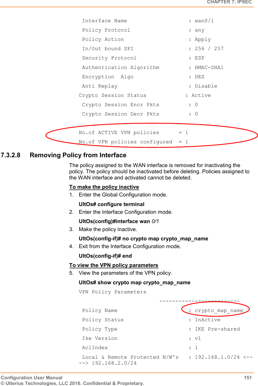   CHAPTER 7: IPSEC Configuration User Manual  151 © Ulterius Technologies, LLC 2016. Confidential &amp; Proprietary.  Interface Name                   : wan0/1  Policy Protocol                  : any  Policy Action                    : Apply  In/Out bound SPI                 : 256 / 257  Security Protocol                : ESP  Authentication Algorithm         : HMAC-SHA1  Encryption  Algo                 : DES  Anti Replay                      : Disable Crypto Session Status            : Active  Crypto Session Encr Pkts         : 0  Crypto Session Decr Pkts         : 0  No.of ACTIVE VPN policies      = 1 No.of VPN policies configured  = 1 7.3.2.8  Removing Policy from Interface The policy assigned to the WAN interface is removed for inactivating the policy. The policy should be inactivated before deleting. Policies assigned to the WAN interface and activated cannot be deleted. To make the policy inactive 1.  Enter the Global Configuration mode. UltOs# configure terminal 2.  Enter the Interface Configuration mode. UltOs(config)#interface wan 0/1 3.  Make the policy inactive. UltOs(config-if)# no crypto map crypto_map_name 4.  Exit from the Interface Configuration mode. UltOs(config-if)# end To view the VPN policy parameters 5.  View the parameters of the VPN policy. UltOs# show crypto map crypto_map_name VPN Policy Parameters                          -------------------------  Policy Name                      : crypto_map_name  Policy Status                    : InActive  Policy Type                      : IKE Pre-shared  Ike Version                      : v1  AclIndex                         : 1  Local &amp; Remote Protected N/W&apos;s   : 192.168.1.0/24 &lt;-- --&gt; 192.168.2.0/24 