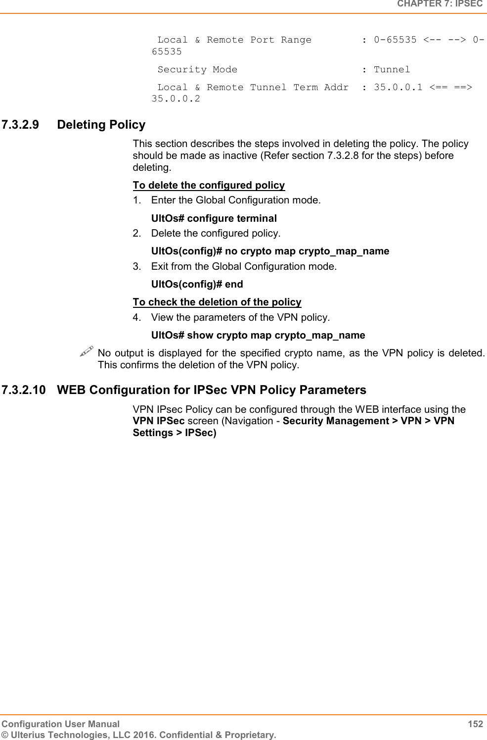   CHAPTER 7: IPSEC Configuration User Manual  152 © Ulterius Technologies, LLC 2016. Confidential &amp; Proprietary.  Local &amp; Remote Port Range        : 0-65535 &lt;-- --&gt; 0-65535  Security Mode                    : Tunnel  Local &amp; Remote Tunnel Term Addr  : 35.0.0.1 &lt;== ==&gt; 35.0.0.2 7.3.2.9  Deleting Policy This section describes the steps involved in deleting the policy. The policy should be made as inactive (Refer section 7.3.2.8 for the steps) before deleting. To delete the configured policy 1.  Enter the Global Configuration mode. UltOs# configure terminal 2.  Delete the configured policy. UltOs(config)# no crypto map crypto_map_name 3.  Exit from the Global Configuration mode. UltOs(config)# end To check the deletion of the policy 4.  View the parameters of the VPN policy. UltOs# show crypto map crypto_map_name  No output is displayed for the specified crypto name,  as the VPN policy is deleted. This confirms the deletion of the VPN policy. 7.3.2.10  WEB Configuration for IPSec VPN Policy Parameters VPN IPsec Policy can be configured through the WEB interface using the VPN IPSec screen (Navigation - Security Management &gt; VPN &gt; VPN Settings &gt; IPSec) 