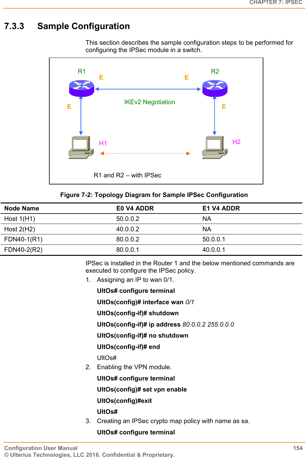   CHAPTER 7: IPSEC Configuration User Manual  154 © Ulterius Technologies, LLC 2016. Confidential &amp; Proprietary. 7.3.3  Sample Configuration This section describes the sample configuration steps to be performed for configuring the IPSec module in a switch.  Figure 7-2: Topology Diagram for Sample IPSec Configuration Node Name E0 V4 ADDR E1 V4 ADDR Host 1(H1) 50.0.0.2 NA Host 2(H2) 40.0.0.2 NA FDN40-1(R1) 80.0.0.2 50.0.0.1 FDN40-2(R2) 80.0.0.1 40.0.0.1 IPSec is installed in the Router 1 and the below mentioned commands are executed to configure the IPSec policy. 1.  Assigning an IP to wan 0/1. UltOs# configure terminal UltOs(config)# interface wan 0/1 UltOs(config-if)# shutdown UltOs(config-if)# ip address 80.0.0.2 255.0.0.0 UltOs(config-if)# no shutdown UltOs(config-if)# end UltOs# 2.  Enabling the VPN module. UltOs# configure terminal UltOs(config)# set vpn enable UltOs(config)#exit UltOs# 3.  Creating an IPSec crypto map policy with name as sa. UltOs# configure terminal R1 and R2 – with IPSec  E0 IKEv2 Negotiation R2 R1 H2 H1  E1 E1 E0 