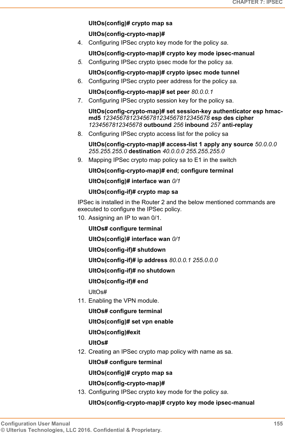   CHAPTER 7: IPSEC Configuration User Manual  155 © Ulterius Technologies, LLC 2016. Confidential &amp; Proprietary. UltOs(config)# crypto map sa UltOs(config-crypto-map)# 4.  Configuring IPSec crypto key mode for the policy sa. UltOs(config-crypto-map)# crypto key mode ipsec-manual 5. Configuring IPSec crypto ipsec mode for the policy sa. UltOs(config-crypto-map)# crypto ipsec mode tunnel 6.  Configuring IPSec crypto peer address for the policy sa. UltOs(config-crypto-map)# set peer 80.0.0.1 7.  Configuring IPSec crypto session key for the policy sa. UltOs(config-crypto-map)# set session-key authenticator esp hmac-md5 12345678123456781234567812345678 esp des cipher 1234567812345678 outbound 256 inbound 257 anti-replay 8.  Configuring IPSec crypto access list for the policy sa UltOs(config-crypto-map)# access-list 1 apply any source 50.0.0.0 255.255.255.0 destination 40.0.0.0 255.255.255.0 9.  Mapping IPSec crypto map policy sa to E1 in the switch UltOs(config-crypto-map)# end; configure terminal UltOs(config)# interface wan 0/1 UltOs(config-if)# crypto map sa IPSec is installed in the Router 2 and the below mentioned commands are executed to configure the IPSec policy. 10.  Assigning an IP to wan 0/1. UltOs# configure terminal UltOs(config)# interface wan 0/1 UltOs(config-if)# shutdown UltOs(config-if)# ip address 80.0.0.1 255.0.0.0 UltOs(config-if)# no shutdown UltOs(config-if)# end UltOs# 11.  Enabling the VPN module. UltOs# configure terminal UltOs(config)# set vpn enable UltOs(config)#exit UltOs# 12.  Creating an IPSec crypto map policy with name as sa. UltOs# configure terminal UltOs(config)# crypto map sa UltOs(config-crypto-map)# 13.  Configuring IPSec crypto key mode for the policy sa. UltOs(config-crypto-map)# crypto key mode ipsec-manual 