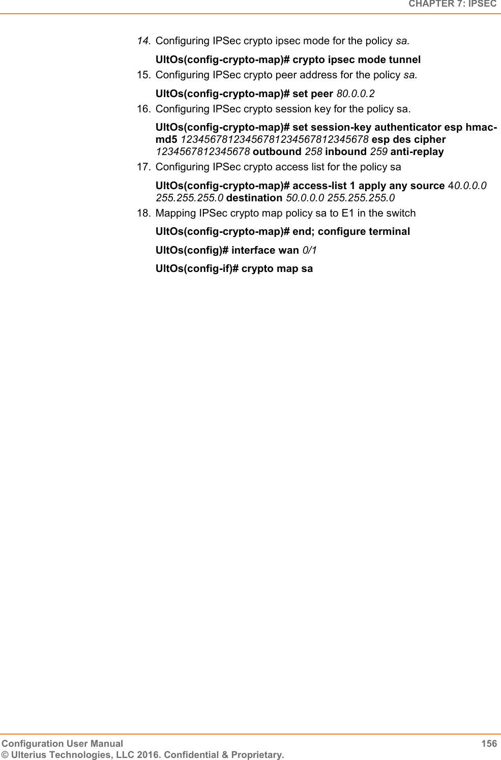   CHAPTER 7: IPSEC Configuration User Manual  156 © Ulterius Technologies, LLC 2016. Confidential &amp; Proprietary. 14. Configuring IPSec crypto ipsec mode for the policy sa. UltOs(config-crypto-map)# crypto ipsec mode tunnel 15.  Configuring IPSec crypto peer address for the policy sa. UltOs(config-crypto-map)# set peer 80.0.0.2 16.  Configuring IPSec crypto session key for the policy sa. UltOs(config-crypto-map)# set session-key authenticator esp hmac-md5 12345678123456781234567812345678 esp des cipher 1234567812345678 outbound 258 inbound 259 anti-replay 17.  Configuring IPSec crypto access list for the policy sa UltOs(config-crypto-map)# access-list 1 apply any source 40.0.0.0 255.255.255.0 destination 50.0.0.0 255.255.255.0 18.  Mapping IPSec crypto map policy sa to E1 in the switch UltOs(config-crypto-map)# end; configure terminal UltOs(config)# interface wan 0/1 UltOs(config-if)# crypto map sa  