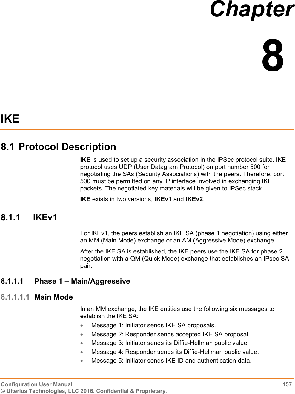  Configuration User Manual  157 © Ulterius Technologies, LLC 2016. Confidential &amp; Proprietary. Chapter  8  IKE 8.1 Protocol Description IKE is used to set up a security association in the IPSec protocol suite. IKE protocol uses UDP (User Datagram Protocol) on port number 500 for negotiating the SAs (Security Associations) with the peers. Therefore, port 500 must be permitted on any IP interface involved in exchanging IKE packets. The negotiated key materials will be given to IPSec stack. IKE exists in two versions, IKEv1 and IKEv2. 8.1.1  IKEv1 For IKEv1, the peers establish an IKE SA (phase 1 negotiation) using either an MM (Main Mode) exchange or an AM (Aggressive Mode) exchange. After the IKE SA is established, the IKE peers use the IKE SA for phase 2 negotiation with a QM (Quick Mode) exchange that establishes an IPsec SA pair. 8.1.1.1  Phase 1 – Main/Aggressive 8.1.1.1.1 Main Mode In an MM exchange, the IKE entities use the following six messages to establish the IKE SA:  Message 1: Initiator sends IKE SA proposals.  Message 2: Responder sends accepted IKE SA proposal.  Message 3: Initiator sends its Diffie-Hellman public value.  Message 4: Responder sends its Diffie-Hellman public value.  Message 5: Initiator sends IKE ID and authentication data. 