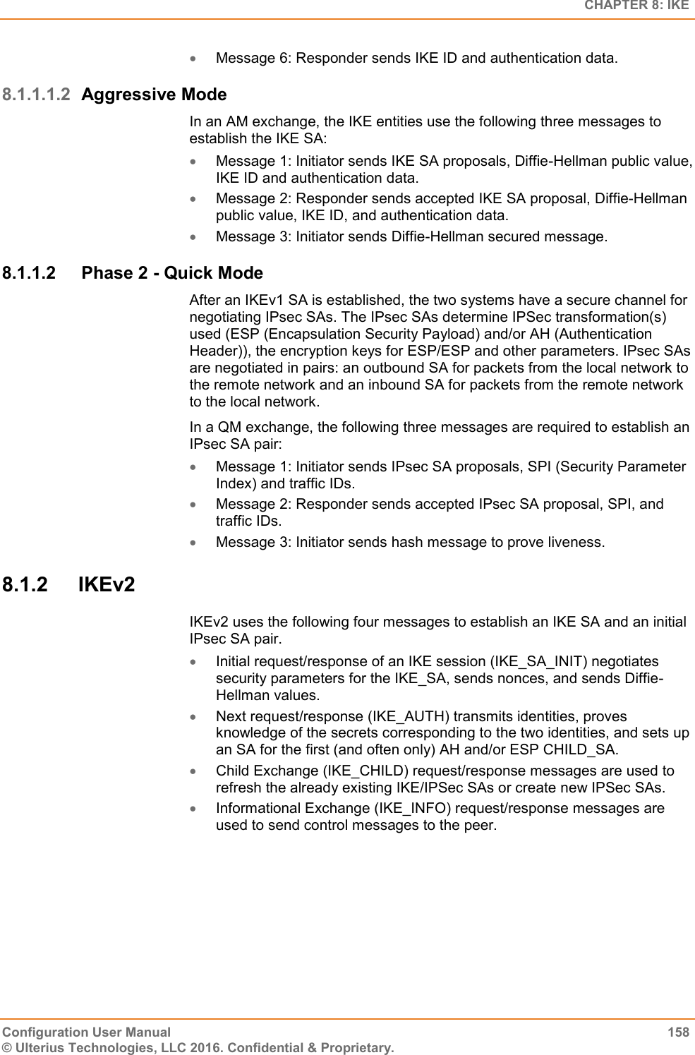   CHAPTER 8: IKE Configuration User Manual  158 © Ulterius Technologies, LLC 2016. Confidential &amp; Proprietary.  Message 6: Responder sends IKE ID and authentication data. 8.1.1.1.2 Aggressive Mode In an AM exchange, the IKE entities use the following three messages to establish the IKE SA:  Message 1: Initiator sends IKE SA proposals, Diffie-Hellman public value, IKE ID and authentication data.  Message 2: Responder sends accepted IKE SA proposal, Diffie-Hellman public value, IKE ID, and authentication data.  Message 3: Initiator sends Diffie-Hellman secured message. 8.1.1.2  Phase 2 - Quick Mode After an IKEv1 SA is established, the two systems have a secure channel for negotiating IPsec SAs. The IPsec SAs determine IPSec transformation(s) used (ESP (Encapsulation Security Payload) and/or AH (Authentication Header)), the encryption keys for ESP/ESP and other parameters. IPsec SAs are negotiated in pairs: an outbound SA for packets from the local network to the remote network and an inbound SA for packets from the remote network to the local network. In a QM exchange, the following three messages are required to establish an IPsec SA pair:  Message 1: Initiator sends IPsec SA proposals, SPI (Security Parameter Index) and traffic IDs.  Message 2: Responder sends accepted IPsec SA proposal, SPI, and traffic IDs.  Message 3: Initiator sends hash message to prove liveness. 8.1.2  IKEv2 IKEv2 uses the following four messages to establish an IKE SA and an initial IPsec SA pair.  Initial request/response of an IKE session (IKE_SA_INIT) negotiates security parameters for the IKE_SA, sends nonces, and sends Diffie-Hellman values.  Next request/response (IKE_AUTH) transmits identities, proves knowledge of the secrets corresponding to the two identities, and sets up an SA for the first (and often only) AH and/or ESP CHILD_SA.  Child Exchange (IKE_CHILD) request/response messages are used to refresh the already existing IKE/IPSec SAs or create new IPSec SAs.  Informational Exchange (IKE_INFO) request/response messages are used to send control messages to the peer. 