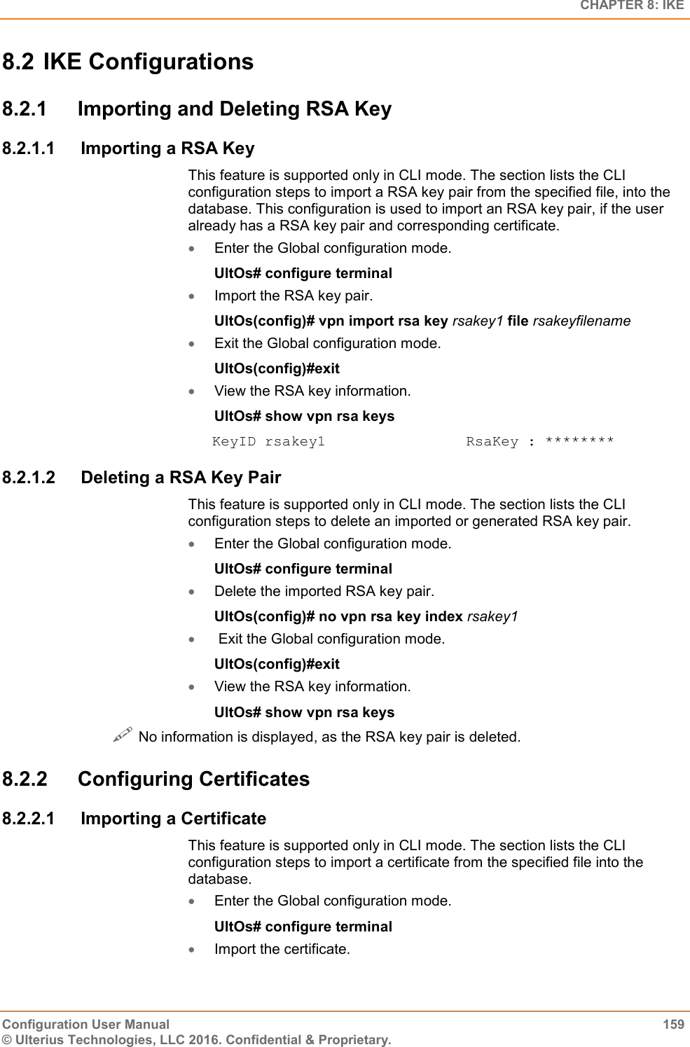   CHAPTER 8: IKE Configuration User Manual  159 © Ulterius Technologies, LLC 2016. Confidential &amp; Proprietary. 8.2 IKE Configurations 8.2.1  Importing and Deleting RSA Key 8.2.1.1  Importing a RSA Key This feature is supported only in CLI mode. The section lists the CLI configuration steps to import a RSA key pair from the specified file, into the database. This configuration is used to import an RSA key pair, if the user already has a RSA key pair and corresponding certificate.  Enter the Global configuration mode. UltOs# configure terminal  Import the RSA key pair. UltOs(config)# vpn import rsa key rsakey1 file rsakeyfilename  Exit the Global configuration mode. UltOs(config)#exit  View the RSA key information. UltOs# show vpn rsa keys KeyID rsakey1                RsaKey : ******** 8.2.1.2  Deleting a RSA Key Pair This feature is supported only in CLI mode. The section lists the CLI configuration steps to delete an imported or generated RSA key pair.  Enter the Global configuration mode. UltOs# configure terminal  Delete the imported RSA key pair. UltOs(config)# no vpn rsa key index rsakey1   Exit the Global configuration mode. UltOs(config)#exit  View the RSA key information. UltOs# show vpn rsa keys  No information is displayed, as the RSA key pair is deleted. 8.2.2  Configuring Certificates 8.2.2.1  Importing a Certificate This feature is supported only in CLI mode. The section lists the CLI configuration steps to import a certificate from the specified file into the database.  Enter the Global configuration mode. UltOs# configure terminal  Import the certificate. 