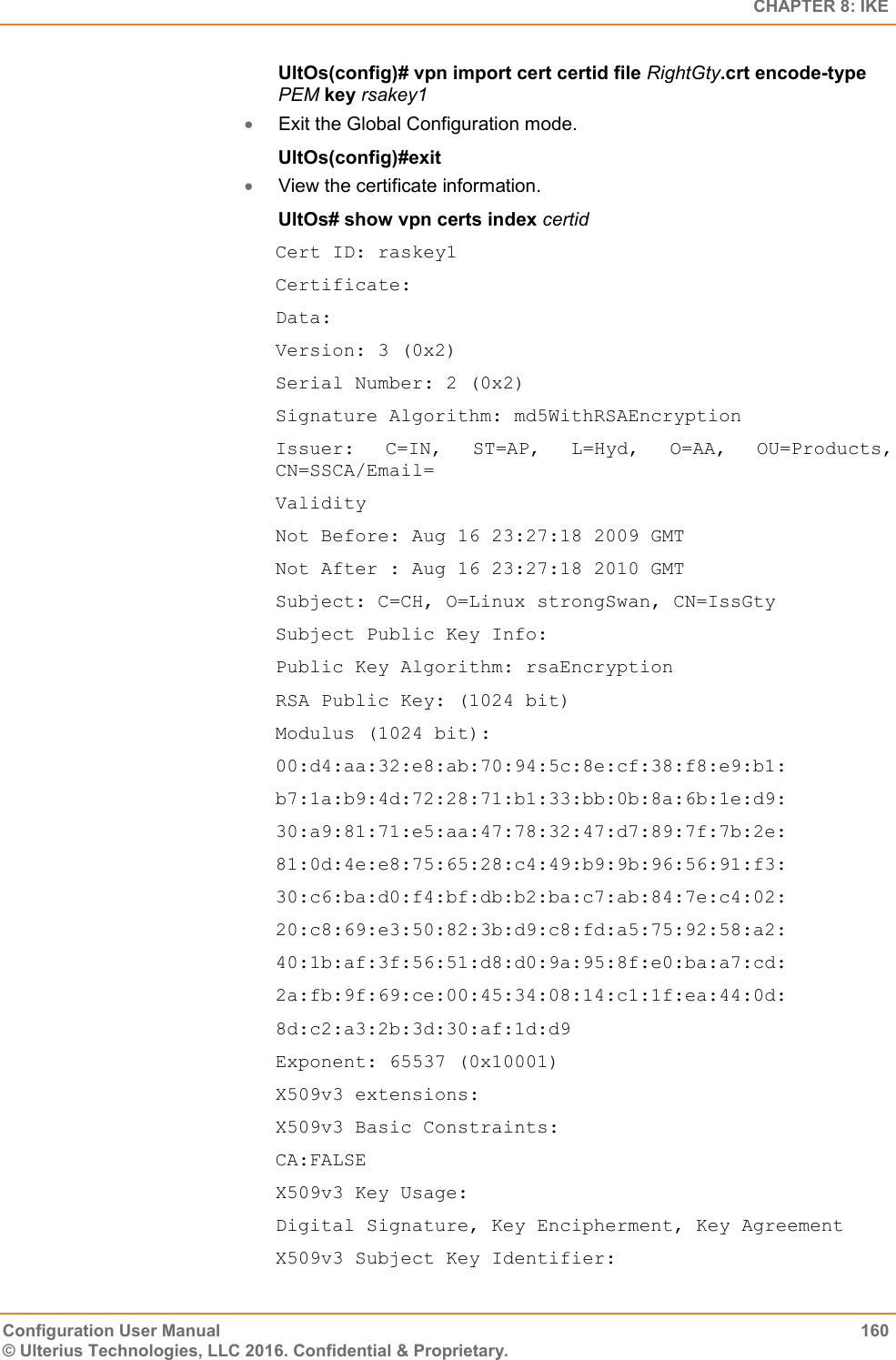   CHAPTER 8: IKE Configuration User Manual  160 © Ulterius Technologies, LLC 2016. Confidential &amp; Proprietary. UltOs(config)# vpn import cert certid file RightGty.crt encode-type PEM key rsakey1  Exit the Global Configuration mode. UltOs(config)#exit  View the certificate information. UltOs# show vpn certs index certid Cert ID: raskey1 Certificate: Data: Version: 3 (0x2) Serial Number: 2 (0x2) Signature Algorithm: md5WithRSAEncryption Issuer:  C=IN,  ST=AP,  L=Hyd,  O=AA,  OU=Products, CN=SSCA/Email= Validity Not Before: Aug 16 23:27:18 2009 GMT Not After : Aug 16 23:27:18 2010 GMT Subject: C=CH, O=Linux strongSwan, CN=IssGty Subject Public Key Info: Public Key Algorithm: rsaEncryption RSA Public Key: (1024 bit) Modulus (1024 bit): 00:d4:aa:32:e8:ab:70:94:5c:8e:cf:38:f8:e9:b1: b7:1a:b9:4d:72:28:71:b1:33:bb:0b:8a:6b:1e:d9: 30:a9:81:71:e5:aa:47:78:32:47:d7:89:7f:7b:2e: 81:0d:4e:e8:75:65:28:c4:49:b9:9b:96:56:91:f3: 30:c6:ba:d0:f4:bf:db:b2:ba:c7:ab:84:7e:c4:02: 20:c8:69:e3:50:82:3b:d9:c8:fd:a5:75:92:58:a2: 40:1b:af:3f:56:51:d8:d0:9a:95:8f:e0:ba:a7:cd: 2a:fb:9f:69:ce:00:45:34:08:14:c1:1f:ea:44:0d: 8d:c2:a3:2b:3d:30:af:1d:d9 Exponent: 65537 (0x10001) X509v3 extensions: X509v3 Basic Constraints: CA:FALSE X509v3 Key Usage: Digital Signature, Key Encipherment, Key Agreement X509v3 Subject Key Identifier: 