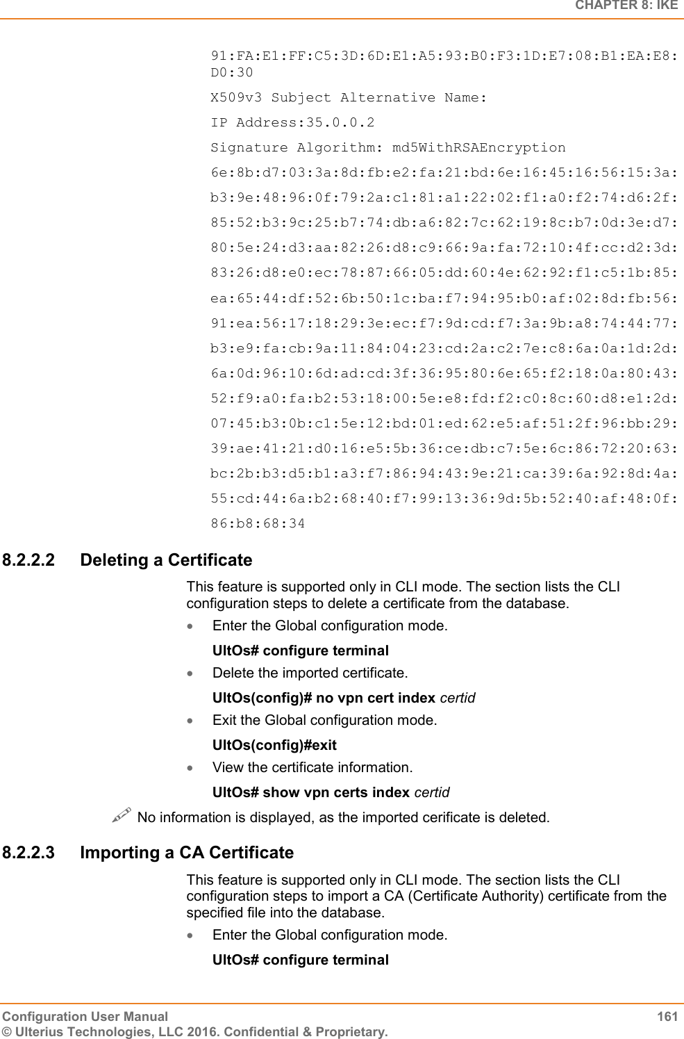   CHAPTER 8: IKE Configuration User Manual  161 © Ulterius Technologies, LLC 2016. Confidential &amp; Proprietary. 91:FA:E1:FF:C5:3D:6D:E1:A5:93:B0:F3:1D:E7:08:B1:EA:E8:D0:30 X509v3 Subject Alternative Name: IP Address:35.0.0.2 Signature Algorithm: md5WithRSAEncryption 6e:8b:d7:03:3a:8d:fb:e2:fa:21:bd:6e:16:45:16:56:15:3a: b3:9e:48:96:0f:79:2a:c1:81:a1:22:02:f1:a0:f2:74:d6:2f: 85:52:b3:9c:25:b7:74:db:a6:82:7c:62:19:8c:b7:0d:3e:d7: 80:5e:24:d3:aa:82:26:d8:c9:66:9a:fa:72:10:4f:cc:d2:3d: 83:26:d8:e0:ec:78:87:66:05:dd:60:4e:62:92:f1:c5:1b:85: ea:65:44:df:52:6b:50:1c:ba:f7:94:95:b0:af:02:8d:fb:56: 91:ea:56:17:18:29:3e:ec:f7:9d:cd:f7:3a:9b:a8:74:44:77: b3:e9:fa:cb:9a:11:84:04:23:cd:2a:c2:7e:c8:6a:0a:1d:2d: 6a:0d:96:10:6d:ad:cd:3f:36:95:80:6e:65:f2:18:0a:80:43: 52:f9:a0:fa:b2:53:18:00:5e:e8:fd:f2:c0:8c:60:d8:e1:2d: 07:45:b3:0b:c1:5e:12:bd:01:ed:62:e5:af:51:2f:96:bb:29: 39:ae:41:21:d0:16:e5:5b:36:ce:db:c7:5e:6c:86:72:20:63: bc:2b:b3:d5:b1:a3:f7:86:94:43:9e:21:ca:39:6a:92:8d:4a: 55:cd:44:6a:b2:68:40:f7:99:13:36:9d:5b:52:40:af:48:0f: 86:b8:68:34 8.2.2.2  Deleting a Certificate This feature is supported only in CLI mode. The section lists the CLI configuration steps to delete a certificate from the database.  Enter the Global configuration mode. UltOs# configure terminal  Delete the imported certificate. UltOs(config)# no vpn cert index certid  Exit the Global configuration mode. UltOs(config)#exit  View the certificate information. UltOs# show vpn certs index certid  No information is displayed, as the imported cerificate is deleted. 8.2.2.3  Importing a CA Certificate This feature is supported only in CLI mode. The section lists the CLI configuration steps to import a CA (Certificate Authority) certificate from the specified file into the database.  Enter the Global configuration mode. UltOs# configure terminal 