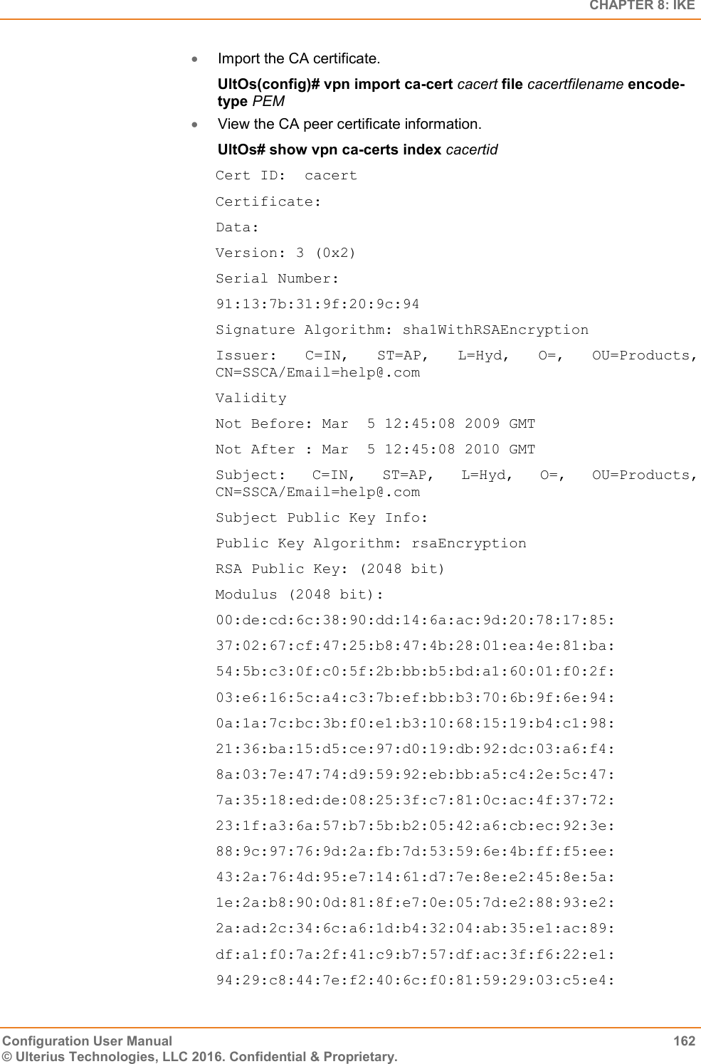   CHAPTER 8: IKE Configuration User Manual  162 © Ulterius Technologies, LLC 2016. Confidential &amp; Proprietary.  Import the CA certificate. UltOs(config)# vpn import ca-cert cacert file cacertfilename encode-type PEM  View the CA peer certificate information. UltOs# show vpn ca-certs index cacertid Cert ID:  cacert Certificate: Data: Version: 3 (0x2) Serial Number: 91:13:7b:31:9f:20:9c:94 Signature Algorithm: sha1WithRSAEncryption Issuer:  C=IN,  ST=AP,  L=Hyd,  O=,  OU=Products, CN=SSCA/Email=help@.com Validity Not Before: Mar  5 12:45:08 2009 GMT Not After : Mar  5 12:45:08 2010 GMT Subject:  C=IN,  ST=AP,  L=Hyd,  O=,  OU=Products, CN=SSCA/Email=help@.com Subject Public Key Info: Public Key Algorithm: rsaEncryption RSA Public Key: (2048 bit) Modulus (2048 bit): 00:de:cd:6c:38:90:dd:14:6a:ac:9d:20:78:17:85: 37:02:67:cf:47:25:b8:47:4b:28:01:ea:4e:81:ba: 54:5b:c3:0f:c0:5f:2b:bb:b5:bd:a1:60:01:f0:2f: 03:e6:16:5c:a4:c3:7b:ef:bb:b3:70:6b:9f:6e:94: 0a:1a:7c:bc:3b:f0:e1:b3:10:68:15:19:b4:c1:98: 21:36:ba:15:d5:ce:97:d0:19:db:92:dc:03:a6:f4: 8a:03:7e:47:74:d9:59:92:eb:bb:a5:c4:2e:5c:47: 7a:35:18:ed:de:08:25:3f:c7:81:0c:ac:4f:37:72: 23:1f:a3:6a:57:b7:5b:b2:05:42:a6:cb:ec:92:3e: 88:9c:97:76:9d:2a:fb:7d:53:59:6e:4b:ff:f5:ee: 43:2a:76:4d:95:e7:14:61:d7:7e:8e:e2:45:8e:5a: 1e:2a:b8:90:0d:81:8f:e7:0e:05:7d:e2:88:93:e2: 2a:ad:2c:34:6c:a6:1d:b4:32:04:ab:35:e1:ac:89: df:a1:f0:7a:2f:41:c9:b7:57:df:ac:3f:f6:22:e1: 94:29:c8:44:7e:f2:40:6c:f0:81:59:29:03:c5:e4: 