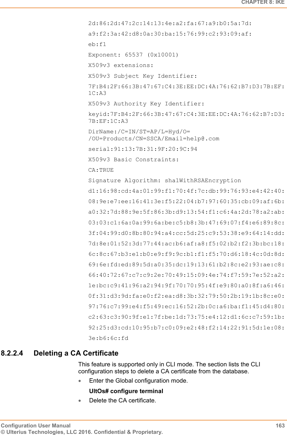  CHAPTER 8: IKE Configuration User Manual  163 © Ulterius Technologies, LLC 2016. Confidential &amp; Proprietary. 2d:86:2d:47:2c:14:13:4e:a2:fa:67:a9:b0:5a:7d: a9:f2:3a:42:d8:0a:30:ba:15:76:99:c2:93:09:af: eb:f1 Exponent: 65537 (0x10001) X509v3 extensions: X509v3 Subject Key Identifier: 7F:B4:2F:66:3B:47:67:C4:3E:EE:DC:4A:76:62:B7:D3:7B:EF:1C:A3 X509v3 Authority Key Identifier: keyid:7F:B4:2F:66:3B:47:67:C4:3E:EE:DC:4A:76:62:B7:D3:7B:EF:1C:A3 DirName:/C=IN/ST=AP/L=Hyd/O= /OU=Products/CN=SSCA/Email=help@.com serial:91:13:7B:31:9F:20:9C:94 X509v3 Basic Constraints: CA:TRUE Signature Algorithm: sha1WithRSAEncryption d1:16:98:cd:4a:01:99:f1:70:4f:7c:db:99:76:93:e4:42:40: 08:9e:e7:ee:16:41:3e:f5:22:04:b7:97:60:35:cb:09:af:6b: a0:32:7d:88:9e:5f:86:3b:d9:13:54:f1:c6:4a:2d:78:a2:ab: 03:03:c1:6a:0a:99:6a:be:c5:b8:3b:47:69:07:f4:e6:89:8c: 3f:04:99:d0:8b:80:94:a4:cc:5d:25:c9:53:38:e9:64:14:dd: 7d:8e:01:52:3d:77:44:ac:b6:af:a8:f5:02:b2:f2:3b:bc:18: 6c:8c:67:b3:e1:b0:e9:f9:9c:b1:f1:f5:70:d6:18:4c:0d:8d: 69:6e:fd:ed:89:5d:a0:35:dc:19:13:61:b2:8c:e2:93:ae:c8: 66:40:72:67:c7:c9:2e:70:49:15:09:4e:74:f7:59:7e:52:a2: 1e:bc:c9:41:96:a2:94:9f:70:70:95:4f:e9:80:a0:8f:a6:46: 0f:31:d3:9d:fa:e0:f2:ea:d8:3b:32:79:50:2b:19:1b:8c:e0: 97:76:c7:99:e4:f5:49:ec:16:52:2b:0c:a6:ba:f1:45:d4:80: c2:63:c3:90:9f:e1:7f:be:1d:73:75:e4:12:d1:6c:c7:59:1b: 92:25:d3:cd:10:95:b7:c0:09:e2:48:f2:14:22:91:5d:1e:08: 3e:b6:6c:fd 8.2.2.4  Deleting a CA Certificate This feature is supported only in CLI mode. The section lists the CLI configuration steps to delete a CA certificate from the database.  Enter the Global configuration mode. UltOs# configure terminal  Delete the CA certificate. 