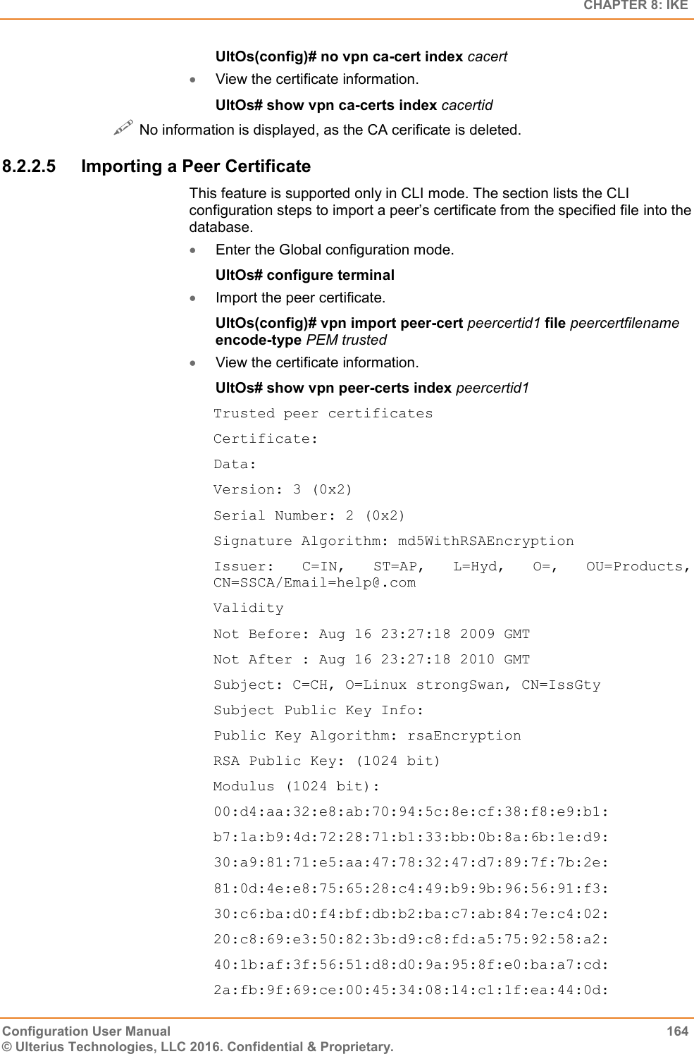   CHAPTER 8: IKE Configuration User Manual  164 © Ulterius Technologies, LLC 2016. Confidential &amp; Proprietary. UltOs(config)# no vpn ca-cert index cacert  View the certificate information. UltOs# show vpn ca-certs index cacertid  No information is displayed, as the CA cerificate is deleted. 8.2.2.5  Importing a Peer Certificate This feature is supported only in CLI mode. The section lists the CLI configuration steps to import a peer’s certificate from the specified file into the database.  Enter the Global configuration mode. UltOs# configure terminal  Import the peer certificate. UltOs(config)# vpn import peer-cert peercertid1 file peercertfilename encode-type PEM trusted  View the certificate information. UltOs# show vpn peer-certs index peercertid1 Trusted peer certificates Certificate: Data: Version: 3 (0x2) Serial Number: 2 (0x2) Signature Algorithm: md5WithRSAEncryption Issuer:  C=IN,  ST=AP,  L=Hyd,  O=,  OU=Products, CN=SSCA/Email=help@.com Validity Not Before: Aug 16 23:27:18 2009 GMT Not After : Aug 16 23:27:18 2010 GMT Subject: C=CH, O=Linux strongSwan, CN=IssGty Subject Public Key Info: Public Key Algorithm: rsaEncryption RSA Public Key: (1024 bit) Modulus (1024 bit): 00:d4:aa:32:e8:ab:70:94:5c:8e:cf:38:f8:e9:b1: b7:1a:b9:4d:72:28:71:b1:33:bb:0b:8a:6b:1e:d9: 30:a9:81:71:e5:aa:47:78:32:47:d7:89:7f:7b:2e: 81:0d:4e:e8:75:65:28:c4:49:b9:9b:96:56:91:f3: 30:c6:ba:d0:f4:bf:db:b2:ba:c7:ab:84:7e:c4:02: 20:c8:69:e3:50:82:3b:d9:c8:fd:a5:75:92:58:a2: 40:1b:af:3f:56:51:d8:d0:9a:95:8f:e0:ba:a7:cd: 2a:fb:9f:69:ce:00:45:34:08:14:c1:1f:ea:44:0d: 