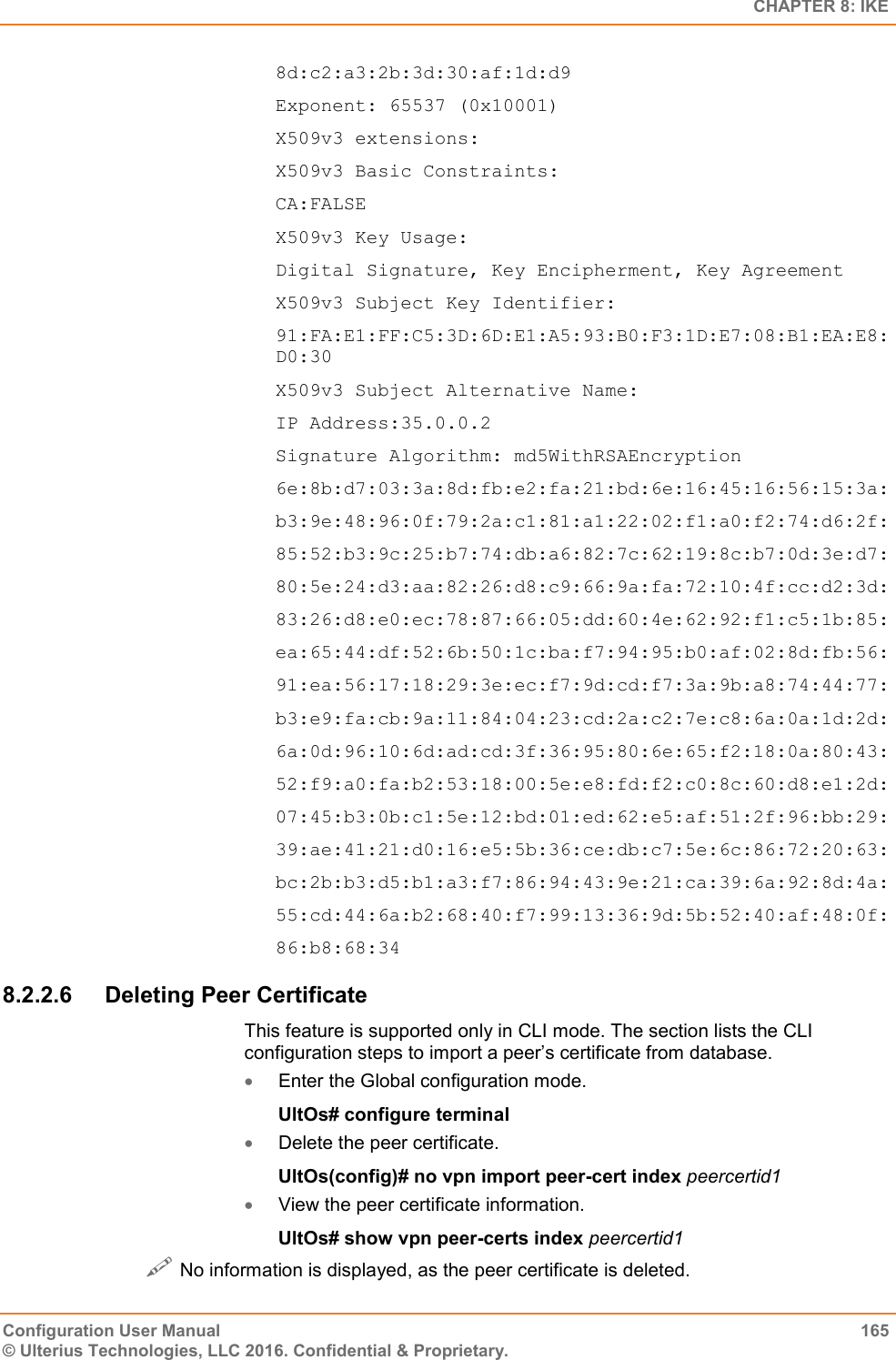   CHAPTER 8: IKE Configuration User Manual  165 © Ulterius Technologies, LLC 2016. Confidential &amp; Proprietary. 8d:c2:a3:2b:3d:30:af:1d:d9 Exponent: 65537 (0x10001) X509v3 extensions: X509v3 Basic Constraints: CA:FALSE X509v3 Key Usage: Digital Signature, Key Encipherment, Key Agreement X509v3 Subject Key Identifier: 91:FA:E1:FF:C5:3D:6D:E1:A5:93:B0:F3:1D:E7:08:B1:EA:E8:D0:30 X509v3 Subject Alternative Name: IP Address:35.0.0.2 Signature Algorithm: md5WithRSAEncryption 6e:8b:d7:03:3a:8d:fb:e2:fa:21:bd:6e:16:45:16:56:15:3a: b3:9e:48:96:0f:79:2a:c1:81:a1:22:02:f1:a0:f2:74:d6:2f: 85:52:b3:9c:25:b7:74:db:a6:82:7c:62:19:8c:b7:0d:3e:d7: 80:5e:24:d3:aa:82:26:d8:c9:66:9a:fa:72:10:4f:cc:d2:3d: 83:26:d8:e0:ec:78:87:66:05:dd:60:4e:62:92:f1:c5:1b:85: ea:65:44:df:52:6b:50:1c:ba:f7:94:95:b0:af:02:8d:fb:56: 91:ea:56:17:18:29:3e:ec:f7:9d:cd:f7:3a:9b:a8:74:44:77: b3:e9:fa:cb:9a:11:84:04:23:cd:2a:c2:7e:c8:6a:0a:1d:2d: 6a:0d:96:10:6d:ad:cd:3f:36:95:80:6e:65:f2:18:0a:80:43: 52:f9:a0:fa:b2:53:18:00:5e:e8:fd:f2:c0:8c:60:d8:e1:2d: 07:45:b3:0b:c1:5e:12:bd:01:ed:62:e5:af:51:2f:96:bb:29: 39:ae:41:21:d0:16:e5:5b:36:ce:db:c7:5e:6c:86:72:20:63: bc:2b:b3:d5:b1:a3:f7:86:94:43:9e:21:ca:39:6a:92:8d:4a: 55:cd:44:6a:b2:68:40:f7:99:13:36:9d:5b:52:40:af:48:0f: 86:b8:68:34 8.2.2.6  Deleting Peer Certificate This feature is supported only in CLI mode. The section lists the CLI configuration steps to import a peer’s certificate from database.  Enter the Global configuration mode. UltOs# configure terminal  Delete the peer certificate. UltOs(config)# no vpn import peer-cert index peercertid1   View the peer certificate information. UltOs# show vpn peer-certs index peercertid1  No information is displayed, as the peer certificate is deleted. 