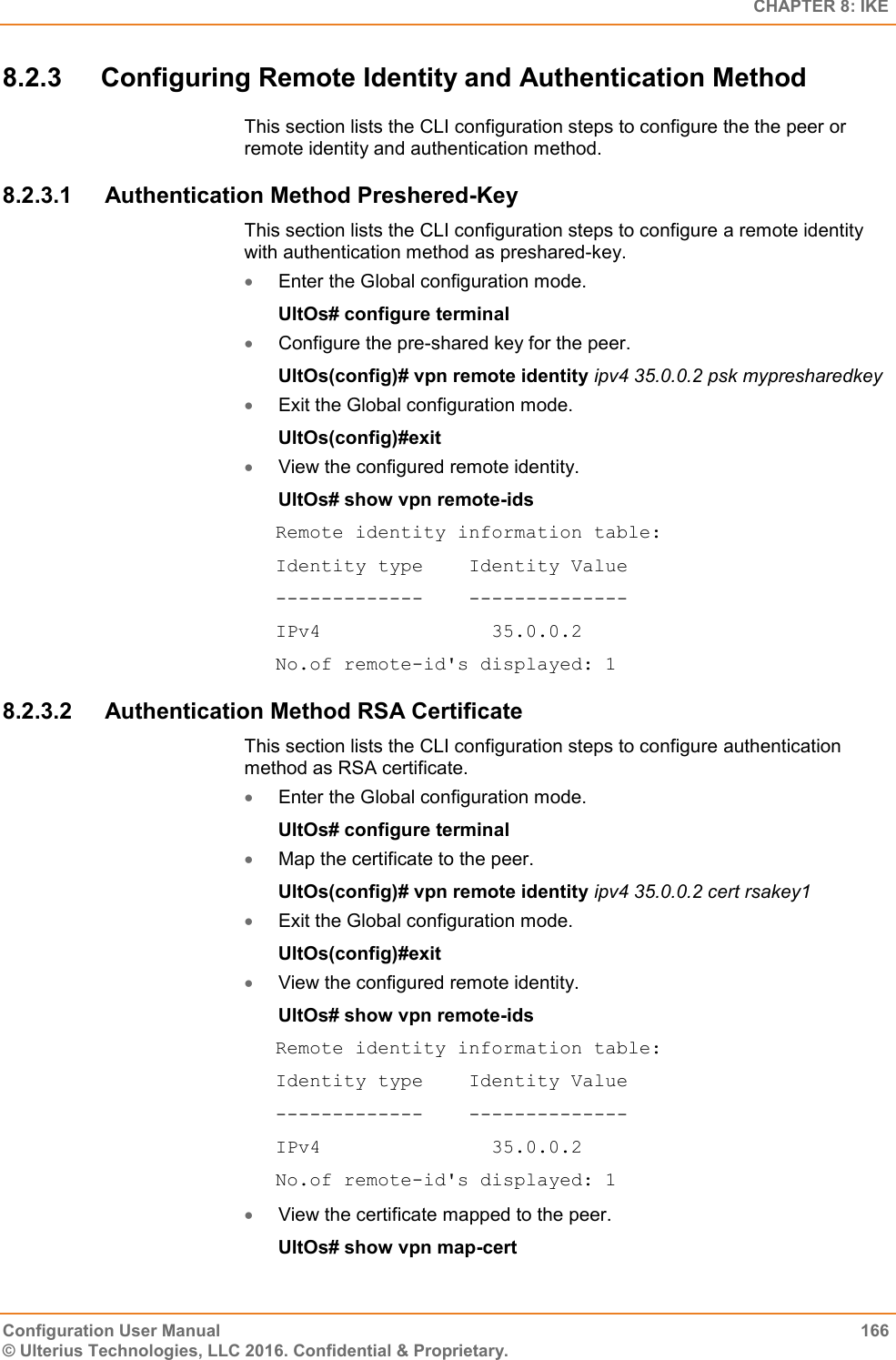   CHAPTER 8: IKE Configuration User Manual  166 © Ulterius Technologies, LLC 2016. Confidential &amp; Proprietary. 8.2.3  Configuring Remote Identity and Authentication Method This section lists the CLI configuration steps to configure the the peer or remote identity and authentication method. 8.2.3.1  Authentication Method Preshered-Key This section lists the CLI configuration steps to configure a remote identity with authentication method as preshared-key.  Enter the Global configuration mode. UltOs# configure terminal  Configure the pre-shared key for the peer. UltOs(config)# vpn remote identity ipv4 35.0.0.2 psk mypresharedkey  Exit the Global configuration mode. UltOs(config)#exit  View the configured remote identity. UltOs# show vpn remote-ids Remote identity information table: Identity type    Identity Value -------------    -------------- IPv4               35.0.0.2 No.of remote-id&apos;s displayed: 1 8.2.3.2  Authentication Method RSA Certificate This section lists the CLI configuration steps to configure authentication method as RSA certificate.  Enter the Global configuration mode. UltOs# configure terminal  Map the certificate to the peer. UltOs(config)# vpn remote identity ipv4 35.0.0.2 cert rsakey1  Exit the Global configuration mode. UltOs(config)#exit  View the configured remote identity. UltOs# show vpn remote-ids Remote identity information table: Identity type    Identity Value -------------    -------------- IPv4               35.0.0.2 No.of remote-id&apos;s displayed: 1  View the certificate mapped to the peer. UltOs# show vpn map-cert 