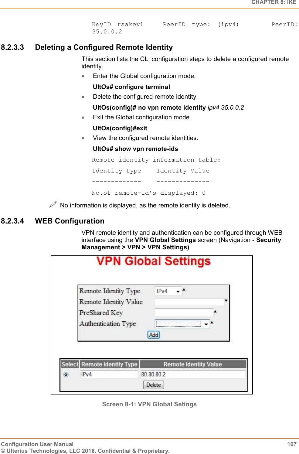   CHAPTER 8: IKE Configuration User Manual  167 © Ulterius Technologies, LLC 2016. Confidential &amp; Proprietary. KeyID  rsakey1      PeerID  type:  (ipv4)          PeerID: 35.0.0.2 8.2.3.3  Deleting a Configured Remote Identity This section lists the CLI configuration steps to delete a configured remote identity.  Enter the Global configuration mode. UltOs# configure terminal  Delete the configured remote identity. UltOs(config)# no vpn remote identity ipv4 35.0.0.2  Exit the Global configuration mode. UltOs(config)#exit  View the configured remote identities. UltOs# show vpn remote-ids Remote identity information table: Identity type    Identity Value -------------    -------------- No.of remote-id&apos;s displayed: 0  No information is displayed, as the remote identity is deleted. 8.2.3.4  WEB Configuration VPN remote identity and authentication can be configured through WEB interface using the VPN Global Settings screen (Navigation - Security Management &gt; VPN &gt; VPN Settings)  Screen 8-1: VPN Global Setings  