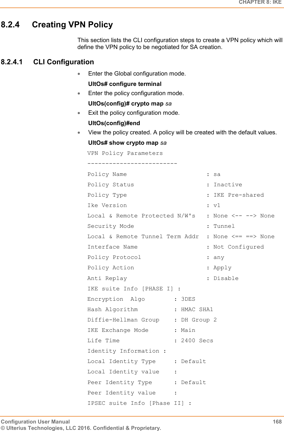   CHAPTER 8: IKE Configuration User Manual  168 © Ulterius Technologies, LLC 2016. Confidential &amp; Proprietary. 8.2.4  Creating VPN Policy This section lists the CLI configuration steps to create a VPN policy which will define the VPN policy to be negotiated for SA creation. 8.2.4.1  CLI Configuration  Enter the Global configuration mode. UltOs# configure terminal  Enter the policy configuration mode. UltOs(config)# crypto map sa  Exit the policy configuration mode. UltOs(config)#end  View the policy created. A policy will be created with the default values. UltOs# show crypto map sa VPN Policy Parameters ------------------------- Policy Name                      : sa Policy Status                    : Inactive Policy Type                      : IKE Pre-shared Ike Version                      : v1 Local &amp; Remote Protected N/W&apos;s   : None &lt;-- --&gt; None Security Mode                    : Tunnel Local &amp; Remote Tunnel Term Addr  : None &lt;== ==&gt; None Interface Name                   : Not Configured Policy Protocol                  : any Policy Action                    : Apply Anti Replay                      : Disable IKE suite Info [PHASE I] : Encryption  Algo        : 3DES Hash Algorithm          : HMAC SHA1 Diffie-Hellman Group    : DH Group 2 IKE Exchange Mode       : Main Life Time               : 2400 Secs Identity Information : Local Identity Type     : Default Local Identity value    : Peer Identity Type      : Default Peer Identity value     : IPSEC suite Info [Phase II] : 