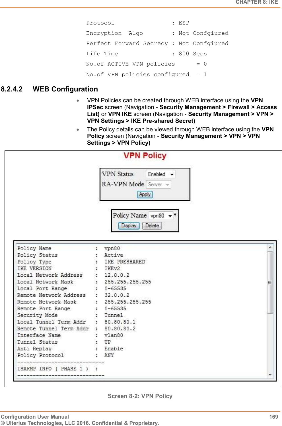   CHAPTER 8: IKE Configuration User Manual  169 © Ulterius Technologies, LLC 2016. Confidential &amp; Proprietary. Protocol                : ESP Encryption  Algo        : Not Confgiured Perfect Forward Secrecy : Not Confgiured Life Time               : 800 Secs No.of ACTIVE VPN policies      = 0 No.of VPN policies configured  = 1 8.2.4.2  WEB Configuration  VPN Policies can be created through WEB interface using the VPN IPSec screen (Navigation - Security Management &gt; Firewall &gt; Access List) or VPN IKE screen (Navigation - Security Management &gt; VPN &gt; VPN Settings &gt; IKE Pre-shared Secret)  The Policy details can be viewed through WEB interface using the VPN Policy screen (Navigation - Security Management &gt; VPN &gt; VPN Settings &gt; VPN Policy)  Screen 8-2: VPN Policy  