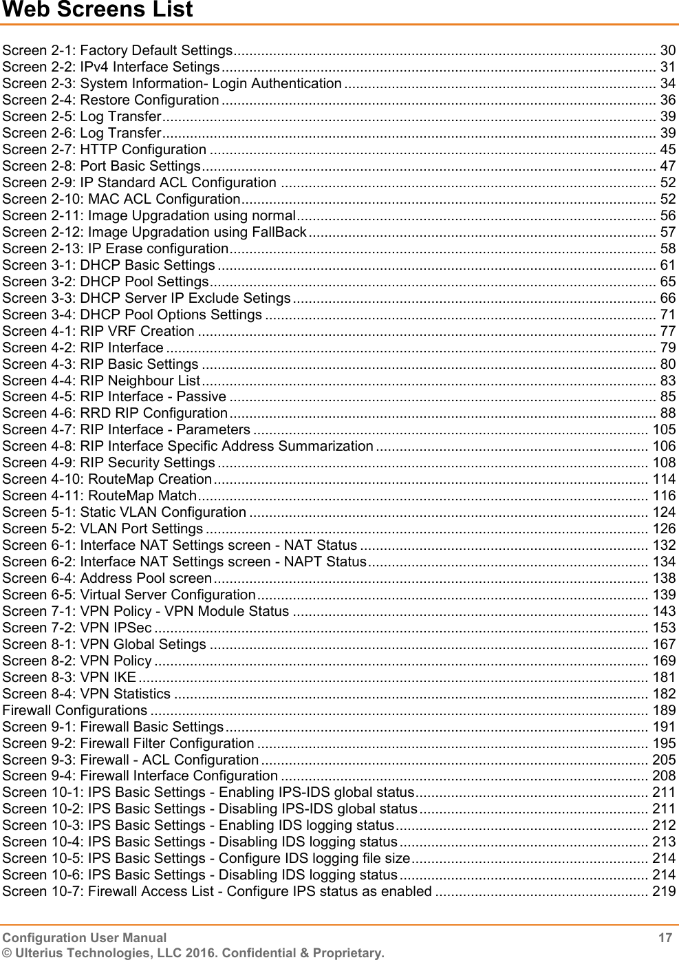    Configuration User Manual  17 © Ulterius Technologies, LLC 2016. Confidential &amp; Proprietary. Web Screens List Screen 2-1: Factory Default Settings ........................................................................................................... 30 Screen 2-2: IPv4 Interface Setings .............................................................................................................. 31 Screen 2-3: System Information- Login Authentication ............................................................................... 34 Screen 2-4: Restore Configuration .............................................................................................................. 36 Screen 2-5: Log Transfer ............................................................................................................................. 39 Screen 2-6: Log Transfer ............................................................................................................................. 39 Screen 2-7: HTTP Configuration ................................................................................................................. 45 Screen 2-8: Port Basic Settings ................................................................................................................... 47 Screen 2-9: IP Standard ACL Configuration ............................................................................................... 52 Screen 2-10: MAC ACL Configuration ......................................................................................................... 52 Screen 2-11: Image Upgradation using normal ........................................................................................... 56 Screen 2-12: Image Upgradation using FallBack ........................................................................................ 57 Screen 2-13: IP Erase configuration ............................................................................................................ 58 Screen 3-1: DHCP Basic Settings ............................................................................................................... 61 Screen 3-2: DHCP Pool Settings ................................................................................................................. 65 Screen 3-3: DHCP Server IP Exclude Setings ............................................................................................ 66 Screen 3-4: DHCP Pool Options Settings ................................................................................................... 71 Screen 4-1: RIP VRF Creation .................................................................................................................... 77 Screen 4-2: RIP Interface ............................................................................................................................ 79 Screen 4-3: RIP Basic Settings ................................................................................................................... 80 Screen 4-4: RIP Neighbour List ................................................................................................................... 83 Screen 4-5: RIP Interface - Passive ............................................................................................................ 85 Screen 4-6: RRD RIP Configuration ............................................................................................................ 88 Screen 4-7: RIP Interface - Parameters .................................................................................................... 105 Screen 4-8: RIP Interface Specific Address Summarization ..................................................................... 106 Screen 4-9: RIP Security Settings ............................................................................................................. 108 Screen 4-10: RouteMap Creation .............................................................................................................. 114 Screen 4-11: RouteMap Match .................................................................................................................. 116 Screen 5-1: Static VLAN Configuration ..................................................................................................... 124 Screen 5-2: VLAN Port Settings ................................................................................................................ 126 Screen 6-1: Interface NAT Settings screen - NAT Status ......................................................................... 132 Screen 6-2: Interface NAT Settings screen - NAPT Status ....................................................................... 134 Screen 6-4: Address Pool screen .............................................................................................................. 138 Screen 6-5: Virtual Server Configuration ................................................................................................... 139 Screen 7-1: VPN Policy - VPN Module Status .......................................................................................... 143 Screen 7-2: VPN IPSec ............................................................................................................................. 153 Screen 8-1: VPN Global Setings ............................................................................................................... 167 Screen 8-2: VPN Policy ............................................................................................................................. 169 Screen 8-3: VPN IKE ................................................................................................................................. 181 Screen 8-4: VPN Statistics ........................................................................................................................ 182 Firewall Configurations .............................................................................................................................. 189 Screen 9-1: Firewall Basic Settings ........................................................................................................... 191 Screen 9-2: Firewall Filter Configuration ................................................................................................... 195 Screen 9-3: Firewall - ACL Configuration .................................................................................................. 205 Screen 9-4: Firewall Interface Configuration ............................................................................................. 208 Screen 10-1: IPS Basic Settings - Enabling IPS-IDS global status ........................................................... 211 Screen 10-2: IPS Basic Settings - Disabling IPS-IDS global status .......................................................... 211 Screen 10-3: IPS Basic Settings - Enabling IDS logging status ................................................................ 212 Screen 10-4: IPS Basic Settings - Disabling IDS logging status ............................................................... 213 Screen 10-5: IPS Basic Settings - Configure IDS logging file size ............................................................ 214 Screen 10-6: IPS Basic Settings - Disabling IDS logging status ............................................................... 214 Screen 10-7: Firewall Access List - Configure IPS status as enabled ...................................................... 219 