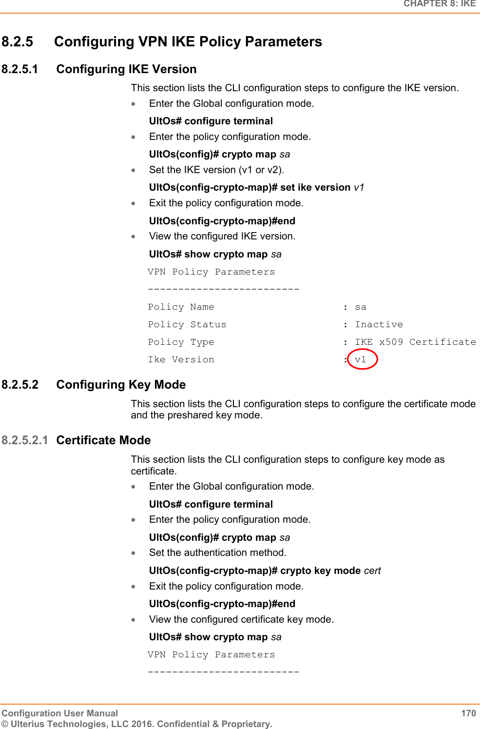   CHAPTER 8: IKE Configuration User Manual  170 © Ulterius Technologies, LLC 2016. Confidential &amp; Proprietary. 8.2.5  Configuring VPN IKE Policy Parameters 8.2.5.1  Configuring IKE Version This section lists the CLI configuration steps to configure the IKE version.  Enter the Global configuration mode. UltOs# configure terminal  Enter the policy configuration mode. UltOs(config)# crypto map sa  Set the IKE version (v1 or v2). UltOs(config-crypto-map)# set ike version v1  Exit the policy configuration mode. UltOs(config-crypto-map)#end  View the configured IKE version. UltOs# show crypto map sa VPN Policy Parameters ------------------------- Policy Name                     : sa Policy Status                   : Inactive Policy Type                     : IKE x509 Certificate Ike Version                     : v1 8.2.5.2  Configuring Key Mode This section lists the CLI configuration steps to configure the certificate mode and the preshared key mode. 8.2.5.2.1 Certificate Mode This section lists the CLI configuration steps to configure key mode as certificate.  Enter the Global configuration mode. UltOs# configure terminal  Enter the policy configuration mode. UltOs(config)# crypto map sa  Set the authentication method. UltOs(config-crypto-map)# crypto key mode cert  Exit the policy configuration mode. UltOs(config-crypto-map)#end  View the configured certificate key mode. UltOs# show crypto map sa VPN Policy Parameters ------------------------- 