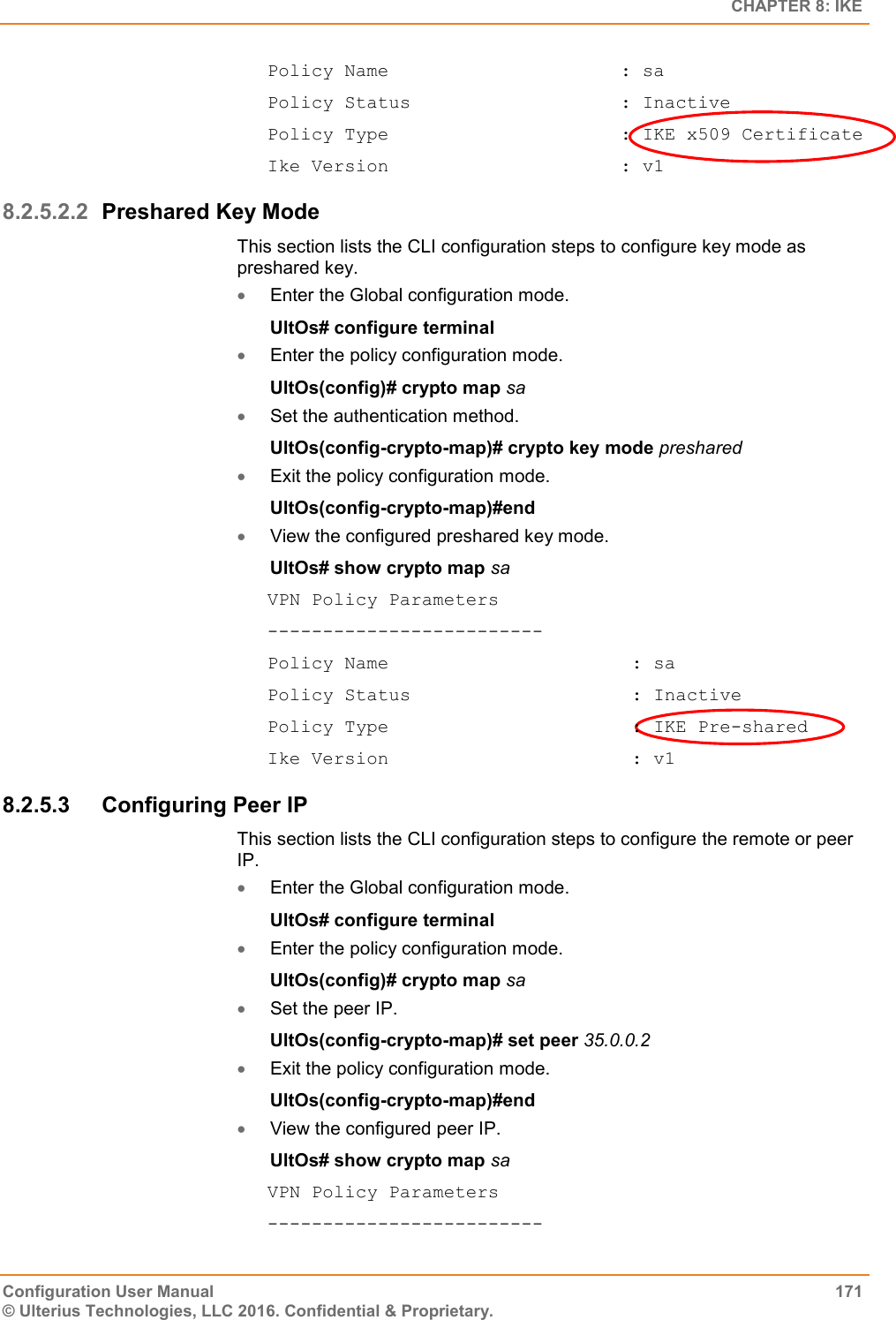   CHAPTER 8: IKE Configuration User Manual  171 © Ulterius Technologies, LLC 2016. Confidential &amp; Proprietary. Policy Name                     : sa Policy Status                   : Inactive Policy Type                     : IKE x509 Certificate Ike Version                     : v1 8.2.5.2.2 Preshared Key Mode This section lists the CLI configuration steps to configure key mode as preshared key.  Enter the Global configuration mode. UltOs# configure terminal  Enter the policy configuration mode. UltOs(config)# crypto map sa  Set the authentication method. UltOs(config-crypto-map)# crypto key mode preshared  Exit the policy configuration mode. UltOs(config-crypto-map)#end  View the configured preshared key mode. UltOs# show crypto map sa VPN Policy Parameters ------------------------- Policy Name                      : sa Policy Status                    : Inactive Policy Type                      : IKE Pre-shared Ike Version                      : v1 8.2.5.3  Configuring Peer IP This section lists the CLI configuration steps to configure the remote or peer IP.  Enter the Global configuration mode. UltOs# configure terminal  Enter the policy configuration mode. UltOs(config)# crypto map sa  Set the peer IP. UltOs(config-crypto-map)# set peer 35.0.0.2  Exit the policy configuration mode. UltOs(config-crypto-map)#end  View the configured peer IP. UltOs# show crypto map sa VPN Policy Parameters ------------------------- 