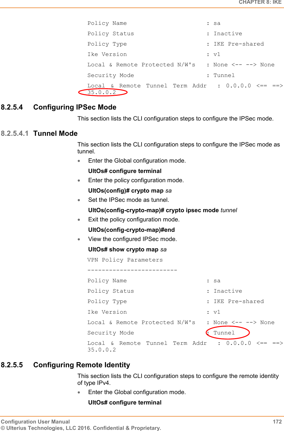   CHAPTER 8: IKE Configuration User Manual  172 © Ulterius Technologies, LLC 2016. Confidential &amp; Proprietary. Policy Name                      : sa Policy Status                    : Inactive Policy Type                      : IKE Pre-shared Ike Version                      : v1 Local &amp; Remote Protected N/W&apos;s   : None &lt;-- --&gt; None Security Mode                    : Tunnel Local  &amp;  Remote  Tunnel  Term  Addr    :  0.0.0.0  &lt;==  ==&gt; 35.0.0.2 8.2.5.4  Configuring IPSec Mode This section lists the CLI configuration steps to configure the IPSec mode. 8.2.5.4.1 Tunnel Mode This section lists the CLI configuration steps to configure the IPSec mode as tunnel.  Enter the Global configuration mode. UltOs# configure terminal  Enter the policy configuration mode. UltOs(config)# crypto map sa  Set the IPSec mode as tunnel. UltOs(config-crypto-map)# crypto ipsec mode tunnel  Exit the policy configuration mode. UltOs(config-crypto-map)#end  View the configured IPSec mode. UltOs# show crypto map sa VPN Policy Parameters ------------------------- Policy Name                      : sa Policy Status                    : Inactive Policy Type                      : IKE Pre-shared Ike Version                      : v1 Local &amp; Remote Protected N/W&apos;s   : None &lt;-- --&gt; None Security Mode                    : Tunnel Local  &amp;  Remote  Tunnel  Term  Addr    :  0.0.0.0  &lt;==  ==&gt; 35.0.0.2 8.2.5.5  Configuring Remote Identity This section lists the CLI configuration steps to configure the remote identity of type IPv4.  Enter the Global configuration mode. UltOs# configure terminal 