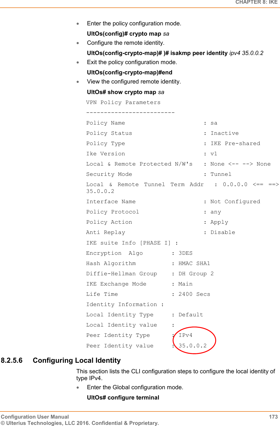   CHAPTER 8: IKE Configuration User Manual  173 © Ulterius Technologies, LLC 2016. Confidential &amp; Proprietary.  Enter the policy configuration mode. UltOs(config)# crypto map sa  Configure the remote identity. UltOs(config-crypto-map)# )# isakmp peer identity ipv4 35.0.0.2  Exit the policy configuration mode. UltOs(config-crypto-map)#end  View the configured remote identity. UltOs# show crypto map sa VPN Policy Parameters ------------------------- Policy Name                      : sa Policy Status                    : Inactive Policy Type                      : IKE Pre-shared Ike Version                      : v1 Local &amp; Remote Protected N/W&apos;s   : None &lt;-- --&gt; None Security Mode                    : Tunnel Local  &amp;  Remote  Tunnel  Term  Addr    :  0.0.0.0  &lt;==  ==&gt; 35.0.0.2 Interface Name                   : Not Configured Policy Protocol                  : any Policy Action                    : Apply Anti Replay                      : Disable IKE suite Info [PHASE I] : Encryption  Algo        : 3DES Hash Algorithm          : HMAC SHA1 Diffie-Hellman Group    : DH Group 2 IKE Exchange Mode       : Main Life Time               : 2400 Secs Identity Information : Local Identity Type     : Default Local Identity value    :  Peer Identity Type      : IPv4 Peer Identity value     : 35.0.0.2 8.2.5.6  Configuring Local Identity This section lists the CLI configuration steps to configure the local identity of type IPv4.  Enter the Global configuration mode. UltOs# configure terminal 